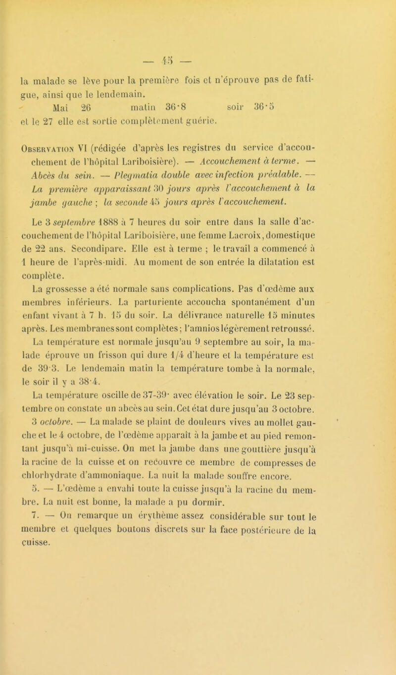 la malade se lève pour la première fois et n'éprouve pas de fati- gue, ainsi que le lendemain. Mai 26 matin 36-8 soir 36-5 el le 27 elle est sortie complètement guérie. Observation VI (rédigée d'après les registres du service d'accou- chement de rhôpilal Lariboisière). — Accouchement à terme. — Abcès du sein. — Plecjmalia double avec infection préalable. — La première apparaissant 30 jours après Vaccouchement à la jambe gauche ; la seconde 45 jours après Vaccouchement. Le 3 septembre 1888 à 7 heures du soir entre dans la salle d'ac- couchement de l'hôpital Lariboisière, une femme Lacroix,domestique de 22 ans. Secondipare. Elle est à terme ; le travail a commencé à 1 heure de l'après-midi. Au moment de son entrée la dilatation est complète. La grossesse a été normale sans complications. Pas d'œdème aux membres inférieurs. La parturiente accoucha spontanément d'un enfant vivant à 7 h. 15 du soir. La délivrance naturelle 15 minutes après. Les membranes sont complètes; l'amnios légèrement retroussé. La température est normale jusqu'au 9 septembre au soir, la ma- lade éprouve un frisson qui dure 1/4 d'heure et la température est de 39 3. Le lendemain malin la température tombe à la normale, le soir il y a 38 4. La température oscille de 37-39- avec élévation le soir. Le 23 sep- tembre on constate un abcès au sein. Cet état dure jusqu'au 3 octobre. 3 octobre. — La malade se plaint de douleurs vives au mollet gau- che et le 4 octobre, de l'œdème apparaît à la jambe et au pied remon- tant jusqu'à mi-cuisse. On met la jambe dans une gouttière jusqu'à la racine de la cuisse et on reéouvre ce membre de compresses de chlorhydrate d'ammoniaque. La nuit la malade souffre encore. 5. — L'œdème a envahi toute la cuisse jusqu'à la racine du mem- bre. La nuit est bonne, la malade a pu dormir. 7. — On remarque un érythème assez considérable sur tout le membre et quelques boutons discrets sur la face postérieure de la cuisse.