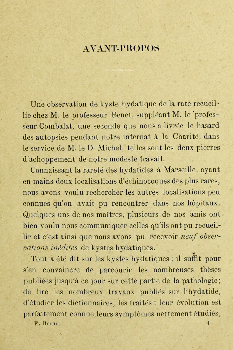 AVANT-PROPOS Une observation de kyste hydatique de la rate recueil- lie chez M. le professeur Benêt, suppléant M. le 'profes- seur Combalat, une seconde que nous a livrée le hasard des autopsies pendant potre internat à la Charité, dans le service de M. le D^^ Michel, telles sont les deux pierres d'achoppement de notre modeste travail. Connaissant la rareté des hydatides à Marseille, ayant en mains deux localisations d'échinocoques des plus rares, nous avons voulu rechercher les autres localisations peu connues qu'on avait pu rencontrer dans nos hôpitaux. Quelques-uns de nos maîtres, plusieurs de nos amis ont bien voulu nous communiquer celles qu'ils ont pu recueil- lir et c'est ainsi que nous avons pu recevoir neuf obser- vations inédites de kystes hydatiques. Tout a été dit sur les kystes hydatiques ; il suffit pour s'en convaincre de parcourir les nombreuses thèses publiées jusqu'à ce jour sur cette partie de la pathologie; de lire les nombreux travaux publiés sur l'hydatide, d'étudier les dictionnaires, les traités : leur évolution est parfaitement connue,leurs symptômes nettement étudiés,