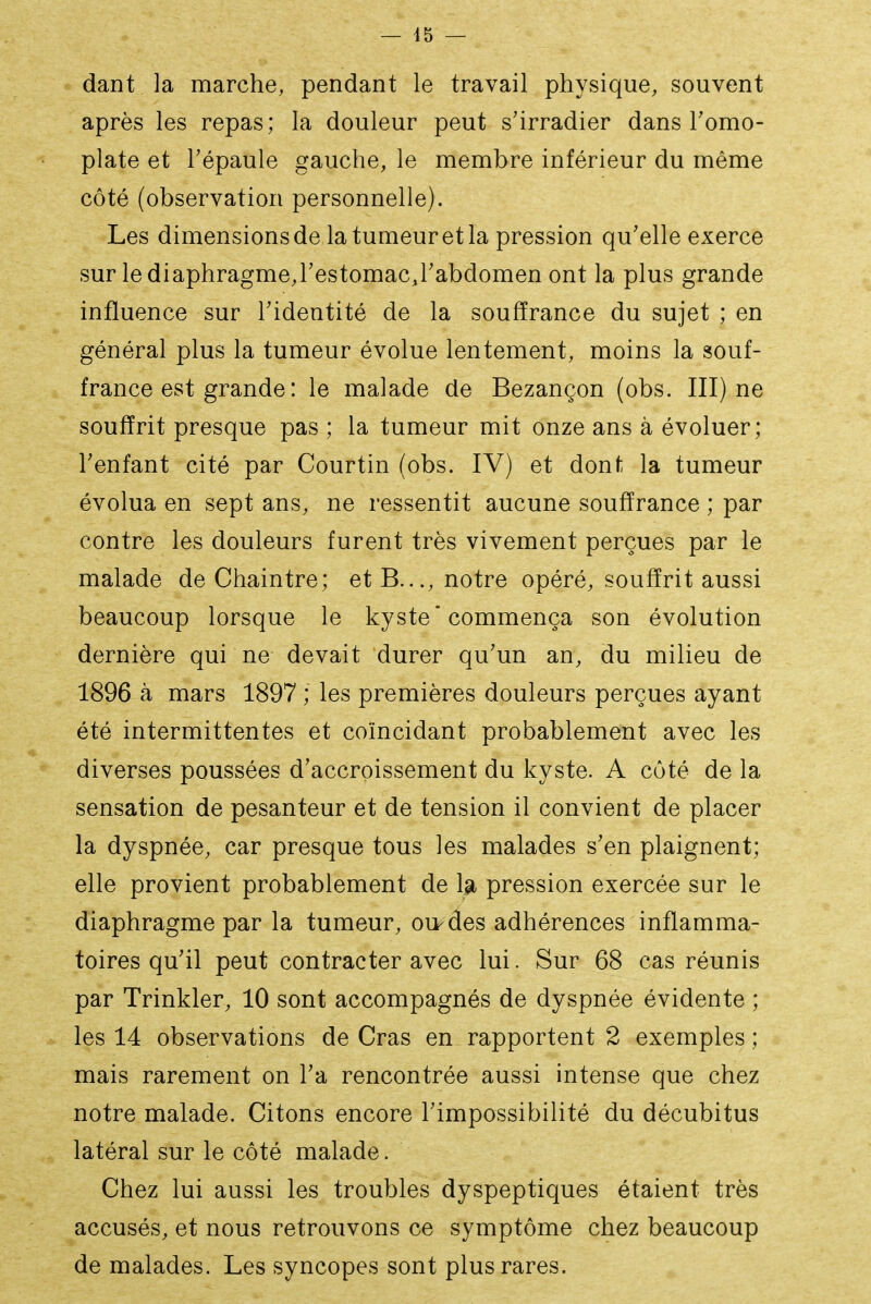 dant la marche, pendant le travail physique, souvent après les repas; la douleur peut s'irradier dans Tomo- plate et l'épaule gauche, le membre inférieur du même côté (observation personnelle). Les dimensions de la tumeur et la pression qu'elle exerce sur lediaphragmej'estomacj'abdomen ont la plus grande influence sur l'identité de la soufïrance du sujet ; en général plus la tumeur évolue lentement, moins la souf- france est grande : le malade de Bezançon (obs. III) ne souffrit presque pas ; la tumeur mit onze ans à évoluer; l'enfant cité par Courtin (obs. IV) et dont la tumeur évolua en sept ans, ne ressentit aucune soufïrance ; par contre les douleurs furent très vivement perçues par le malade de Chaintre; etB..., notre opéré, souffrit aussi beaucoup lorsque le kyste commença son évolution dernière qui ne devait durer qu'un an, du milieu de 1896 à mars 1897 ; les premières douleurs perçues ayant été intermittentes et coïncidant probablement avec les diverses poussées d'accroissement du kyste. A côté de la sensation de pesanteur et de tension il convient de placer la dyspnée, car presque tous les malades s'en plaignent; elle provient probablement de 1^ pression exercée sur le diaphragme par la tumeur, ou-des adhérences inflamma- toires qu'il peut contracter avec lui. Sur 68 cas réunis par Trinkler, 10 sont accompagnés de dyspnée évidente ; les 14 observations de Cras en rapportent 2 exemples ; mais rarement on l'a rencontrée aussi intense que chez notre malade. Citons encore l'impossibilité du décubitus latéral sur le côté malade. Chez lui aussi les troubles dyspeptiques étaient très accusés, et nous retrouvons ce symptôme chez beaucoup de malades. Les syncopes sont plus rares.