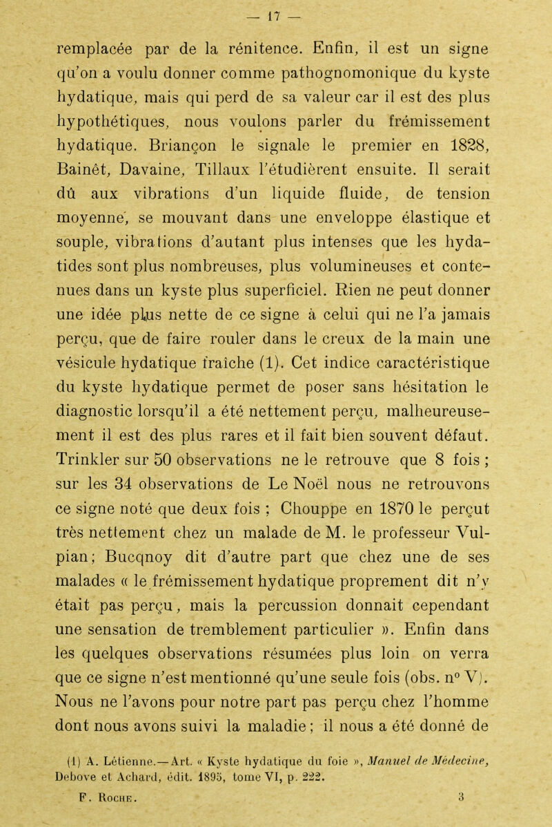 remplacée par de la rénitence. Enfin, il est un signe qu'on a voulu donner comme pathognomonique du kyste hydatique, mais qui perd de sa valeur car il est des plus hypothétiques, nous voulons parler du frémissement hydatique. Briançon le signale le premier en 1828, Bainêt, Davaine, Tillaux Tétudièrent ensuite. Il serait dû aux vibrations d'un liquide fluide, de tension moyenne', se mouvant dans une enveloppe élastique et souple, vibrations d'autant plus intenses que les hyda- tides sont plus nombreuses, plus volumineuses et conte- nues dans un kyste plus superficiel. Rien ne peut donner une idée pbis nette de ce signe à celui qui ne l'a jamais perçu, que de faire rouler dans le creux de la main une vésicule hydatique fraîche (1). Cet indice caractéristique du kyste hydatique permet de poser sans hésitation le diagnostic lorsqu'il a été nettement perçu, malheureuse- ment il est des plus rares et il fait bien souvent défaut. Trinkler sur 50 observations ne le retrouve que 8 fois ; sur les 34 observations de Le Noël nous ne retrouvons ce signe noté que deux fois ; Chouppe en 1870 le perçut très nettement chez un malade de M. le professeur Vul- pian; Bucqnoy dit d'autre part que chez une de ses malades « le frémissement hydatique proprement dit n'y était pas perçu, mais la percussion donnait cependant une sensation de tremblement particulier ». Enfin dans les quelques observations résumées plus loin on verra que ce signe n'est mentionné qu'une seule fois (obs. n^ Vj. Nous ne l'avons pour notre part pas perçu chez l'homme dont nous avons suivi la maladie ; il nous a été donné de (1) A. Létienne.—Art. « Kyste hydatique du foie », Manuel de Médeci)te, Debove et Achard, édit. 1895, tome VI, p. 222. F. Roche. 3