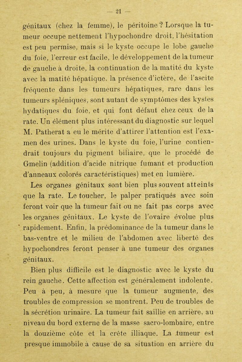 génitaux (chez la femme), le péritoine ? Lorsque la tu- meur occupe nettement Thypochondre droit, Thésitation est peu permise, mais si le kyste occupe le lobe gauche du foie, l'erreur est facile, le développement de la tumeur de gauche à droite, la continuation de la matité du kyste avec la matité hépatique, la présence d'ictère, de Tascite fréquente dans les tumeurs hépatiques, rare dans les tumeurs spléniques, sont autant de symptômes des kystes hydatiques du foie, et qui font défaut chez ceux de la rate. Un élément plus intéressant du diagnostic sur lequel M. Patherat a eu le mérite d'attirer Tattention est l'exa- men des urines. Dans le kyste du foie, l'urine contien- drait toujours du pigment biliaire, que le procédé de Gmelin (addition d'acide nitrique fumant et production d'anneaux colorés caractéristiques) met en lumière. Les organes génitaux sont bien plus souvent atteints que la rate. Le toucher, le palper pratiqués avec soin feront voir que la tumeur fait ou ne fait pas corps avec les organes génitaux. Le kyste de l'ovaire évolue plus rapidement. Enfin, la prédominance de la tumeur dans le bas-ventre et le milieu de l'abdomen avec liberté des hypochondres feront penser à une tumeur des organes génitaux. Bien plus difficile est le diagnostic avec le kyste du rein gauche. Cette affection est généralement indolente. Peu à peu, à mesure que la tumeur augmente, des troubles de compression se montrent. Peu de troubles de la sécrétion urinaire. La tumeur fait saillie en arrière, au niveau du bord externe de la masse sacro-lombaire, entre la douzième côte et la crête illiaque. La iumeur est presque immobile a cause de sa situation en arrière du