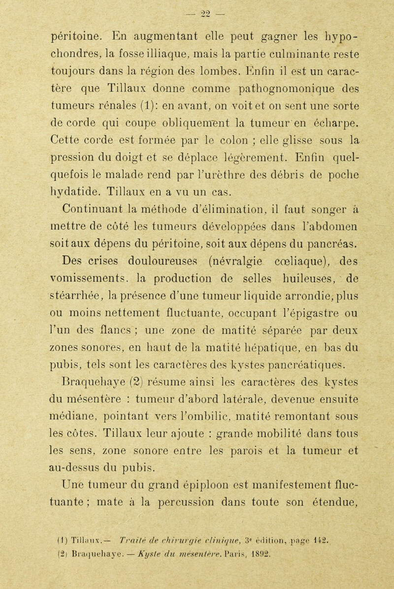 péritoine. En augmentant elle peut gagner les hypo- chondres, la fosse illiaque, mais la partie culminante reste toujours dans la région des lombes. Enfin il est un carac- tère que Tillaux donne comme pathognomonique des tumeurs rénales (1): en avant, on voit et on sent une sorte de corde qui coupe obliquem'ent la tumeur en écharpe. Cette corde est formée par le colon ; elle glisse sous la pression du doigt et se déplace légèrement. Enfin quel- quefois le malade rend par l'urèthre des débris de poche hydatide. Tillaux en a vu un cas. Continuant la méthode d'élimination, il faut songer à mettre de côté les tumeurs développées dans l'abdomen soit aux dépens du péritoine, soit aux dépens du pancréas. Des crises douloureuses (névralgie cœliaque), des vomissements, la production de selles huileuses, de stéarrhée, la présence d'une tumeur liquide arrondie, plus ou moins nettement fluctuante, occupant Tépigastre ou l'un des flancs ; une zone de matité séparée par deux zones sonores, en haut de la matité hépatique, en bas du pubis, tels sont les caractères des kystes pancréatiques. Braquehaye (2) résume ainsi les caractères des kystes du mésentère : tumeur d'abord latérale, devenue ensuite médiane, pointant vers l'ombilic, matité remontant sous les côtes. Tillaux leur ajoute : grande mobilité dans tous les sens, zone sonore entre les parois et la tumeur et au-dessus du pubis. Une tumeur du grand épiploon est manifestement fluc- tuante ; mate à la percussion dans toute son étendue, (1) Tiliuiix.— Ti'aité de chirurgie riitiique, 3« édition, page 142. (2) Bvih[ue]ràye. — A'ys/e du méseutére.V-àn^, 1892.