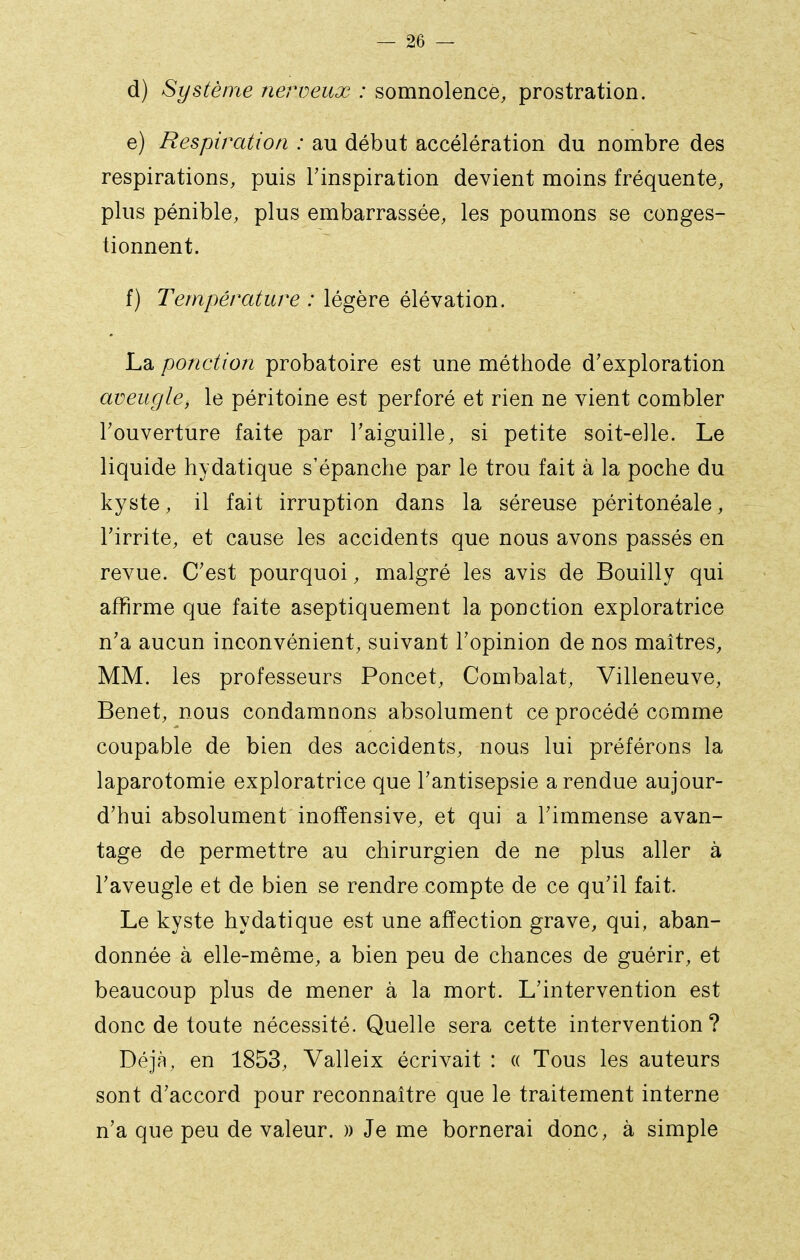 d) Système nerveux : somnolence, prostration. e) Respiration : au début accélération du nombre des respirations, puis l'inspiration devient moins fréquente, plus pénible, plus embarrassée, les poumons se conges- tionnent. f) Température : légère élévation. La ponction probatoire est une méthode d'exploration aveugle, le péritoine est perforé et rien ne vient combler l'ouverture faite par l'aiguille, si petite soit-elle. Le liquide hydatique s'épanche par le trou fait à la poche du kyste, il fait irruption dans la séreuse péritonéale, l'irrite, et cause les accidents que nous avons passés en revue. C'est pourquoi, malgré les avis de Bouilly qui affirme que faite aseptiquement la ponction exploratrice n'a aucun inconvénient, suivant l'opinion de nos maîtres, MM. les professeurs Poncet, Combalat, Villeneuve, Benêt, nous condamnons absolument ce procédé comme coupable de bien des accidents, nous lui préférons la laparotomie exploratrice que l'antisepsie a rendue aujour- d'hui absolument inofïensive, et qui a l'immense avan- tage de permettre au chirurgien de ne plus aller à l'aveugle et de bien se rendre compte de ce qu'il fait. Le kyste hydatique est une affection grave, qui, aban- donnée à elle-même, a bien peu de chances de guérir, et beaucoup plus de mener à la mort. L'intervention est donc de toute nécessité. Quelle sera cette intervention? Déjà, en 1853, Valleix écrivait : « Tous les auteurs sont d'accord pour reconnaître que le traitement interne n'a que peu de valeur. )) Je me bornerai donc, à simple