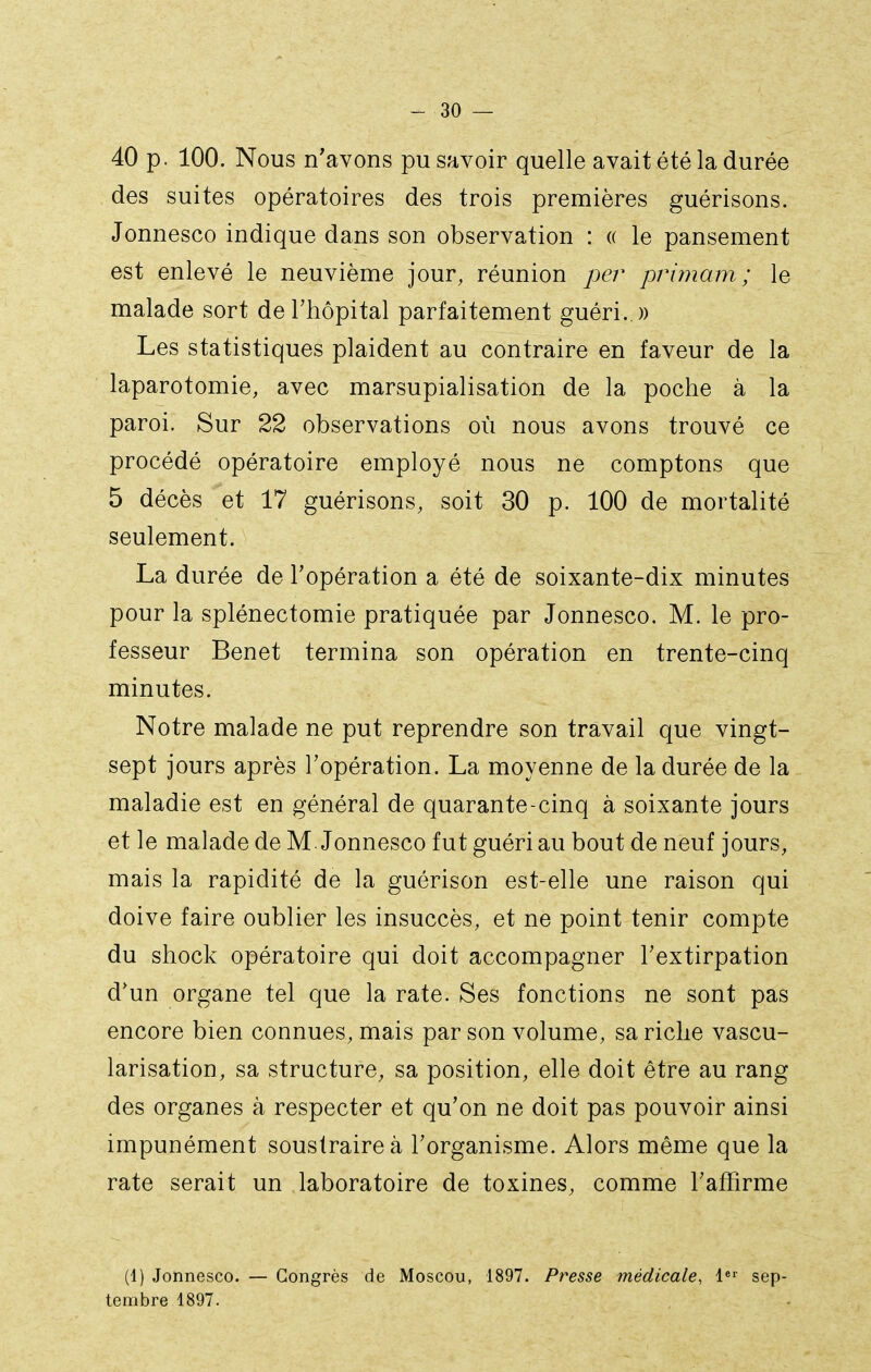 40 p. 100. Nous n'avons pu savoir quelle avait été la durée des suites opératoires des trois premières guérisons. Jonnesco indique dans son observation : (( le pansement est enlevé le neuvième jour, réunion per primam ; le malade sort de l'hôpital parfaitement guéri..)) Les statistiques plaident au contraire en faveur de la laparotomie, avec marsupialisation de la poche à la paroi. Sur 22 observations où nous avons trouvé ce procédé opératoire employé nous ne comptons que 5 décès et 17 guérisons, soit 30 p. 100 de mortalité seulement. La durée de Topération a été de soixante-dix minutes pour la splénectomie pratiquée par Jonnesco. M. le pro- fesseur Benêt termina son opération en trente-cinq minutes. Notre malade ne put reprendre son travail que vingt- sept jours après l'opération. La moyenne de la durée de la maladie est en général de quarante-cinq à soixante jours et le malade de M. Jonnesco fut guéri au bout de neuf jours, mais la rapidité de la guérison est-elle une raison qui doive faire oublier les insuccès, et ne point tenir compte du shock opératoire qui doit accompagner l'extirpation d'un organe tel que la rate. Ses fonctions ne sont pas encore bien connues, mais par son volume, sa riche vascu- larisation, sa structure, sa position, elle doit être au rang des organes à respecter et qu'on ne doit pas pouvoir ainsi impunément soustraire à l'organisme. Alors même que la rate serait un laboratoire de toxines, comme l'affirme (1) Jonnesco. — Congrès de Moscou, 1897. Presse médicale, l^'' sep- tembre 1897.