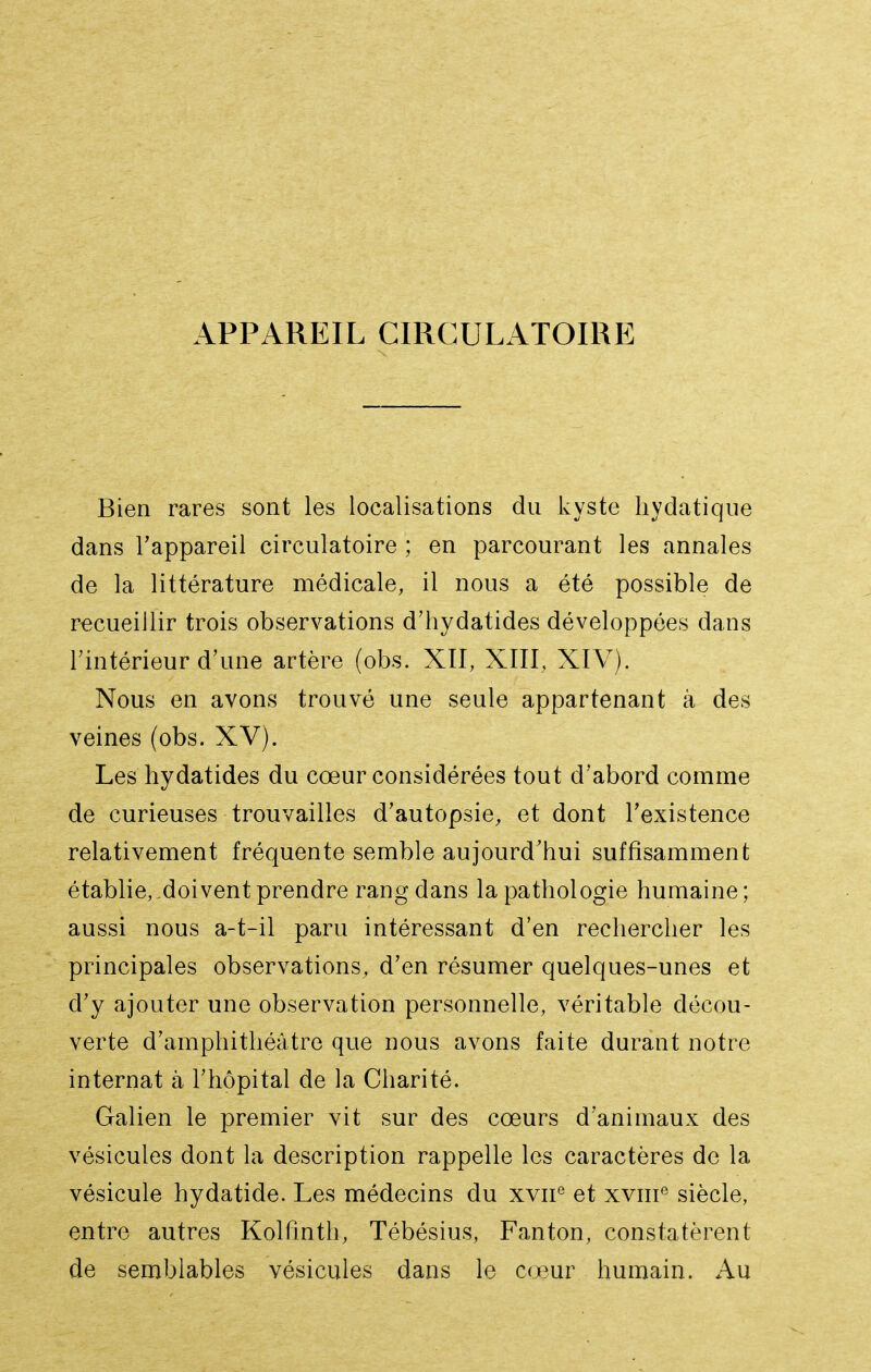 APPAREIL CIRCULATOIRE Bien rares sont les localisations du kyste liydatique dans l'appareil circulatoire ; en parcourant les annales de la littérature médicale, il nous a été possible de recueillir trois observations d'hydatides développées dans rintérieur d'une artère (obs. XII, XIII, XIV). Nous en avons trouvé une seule appartenant à des veines (obs. XV). Les hydatides du cœur considérées tout d'abord comme de curieuses trouvailles d'autopsie, et dont l'existence relativement fréquente semble aujourd'hui suffisamment établie,,doivent prendre rang dans la pathologie humaine; aussi nous a-t-il paru intéressant d'en rechercher les principales observations, d'en résumer quelques-unes et d'y ajouter une observation personnelle, véritable décou- verte d'amphithéâtre que nous avons faite durant notre internat à l'hôpital de la Charité. Galien le premier vit sur des cœurs d'animaux des vésicules dont la description rappelle les caractères de la vésicule hydatide. Les médecins du xvii^ et xviii^ siècle, entre autres Kolfinth, Tébésius, Fanton, constatèrent de semblables vésicules dans le cœur humain. Au