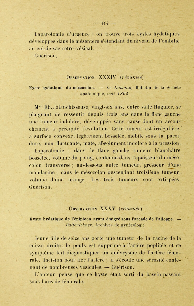 „ 144 — Laparotomie d'urgence : on trouve trois Isystes liydatif|U8s développés dans le mésentère s'étendant du niveau de l'ombilic au cul-de-sac rétro-vésical. Guérison. Observation XXXIY {rèsianéé) Kyste hydatique du mésocolon. — Le Damany, Bulletin de la Société anatomique, mai 1895 M' Eb., blanchisseuse, vingt-six ans, entre salle Huguier, se plaignant de ressentir depuis trois ans dans le flanc gauche une tumeur indolore, développée sans cause dont un accou- chement a précipité l'évolution. Cette tumeur est irrégulière, à surface convexe, légèrement bosselée, mobile sous la paroi, dure, non fluctuante, mate, absolument indolore à la pression. Laparotomie : dans le flanc gauche tumeur blanchâtre bosselée, volume du poing, contenue dans l'épaisseur du méso- colon transverse ; au-dessous autre tumeur, grosseur d'une mandarine ; dans le mésocolon descendant troisième tumeur, volume d'une orange. Les trois tumeurs sont extirpées. Guérison. Observation XXXV {résumée) Kyste hydatique de l'épiploon ayant émigré sous l'arcade de Falloppe. — Battenlehner. Archives de gynécologie Jeune fille de seize ans porte une tumeur de la racine de la cuisse droite ; le pouls est supprimé à l'artère poplitée et Ce symptôme fait diagnostiquer un anévrysme de l'artère fémo- rale. Incision pour lier l'artère ; il s'écoule une sérosité conte- nant de nombreuses vésicules. — Guérison. L'auteur pense que ce kyste était sorti du bassin passant sous l'arcade fémorale.