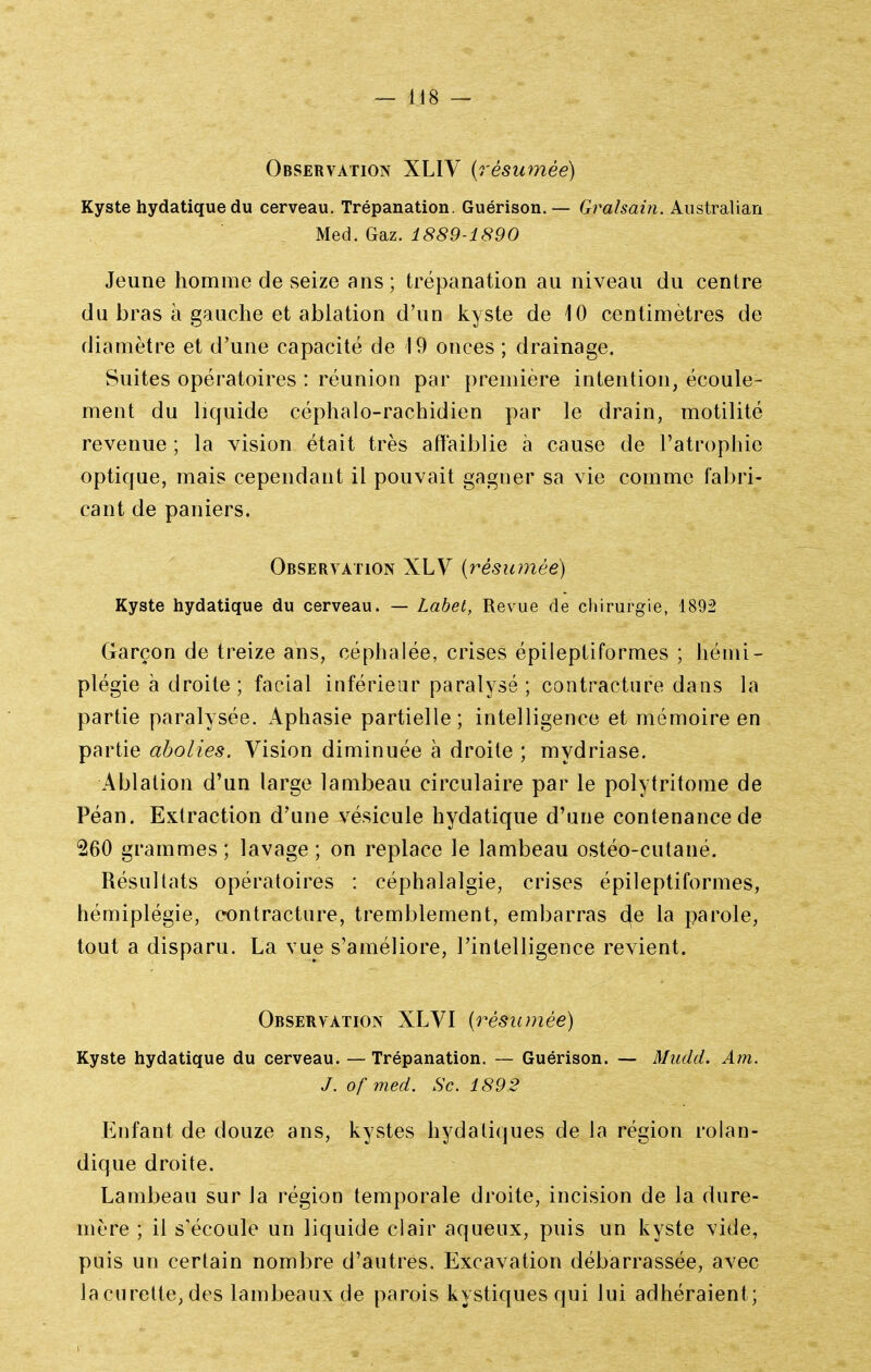 Observation XLIV {résumée) Kyste hydatique du cerveau. Trépanation. Guérison.— Gralsain. Australian Med. Gaz. 1889-1890 Jeune homme de seize ans ; trépanation au niveau du centre du bras à gauche et ablation d'un kyste de 10 centimètres de diamètre et d'une capacité de 19 onces ; drainage. Suites opératoires : réunion par première intention, écoule- ment du liquide céphalo-rachidien par le drain, motilité revenue ; la vision était très affaiblie à cause de l'atrophie optique, mais cependant il pouvait gagner sa vie comme fabri- cant de paniers. Observation XLV {résumée) Kyste hydatique du cerveau. — Labet, Revue de chirurgie, 1892 Garçon de treize ans, céphalée, crises épileptiformes ; hémi- plégie à droite ; facial inférieur paralysé ; contracture dans la partie paralysée. Aphasie partielle; intelligence et mémoire en partie abolies. Vision diminuée à droite ; mydriase. Ablation d'un large lambeau circulaire par le polytritome de Péan. Extraction d'une vésicule hydatique d'une contenance de 260 grammes; lavage; on replace le lambeau ostéo-cutané. Résultats opératoires : céphalalgie, crises épileptiformes, hémiplégie, contracture, tremblement, embarras 4^ la parole, tout a disparu. La vue s'améliore, l'intelligence revient. Observation XLVI {résumée) Kyste hydatique du cerveau. — Trépanation. — Guérison. — Mudd. Am. J. of med. Se. 1892 Enfant de douze ans, kystes hydatiques de la région rolan- dique droite. Lambeau sur la région temporale droite, incision de la dure- mère ; il s'écoule un liquide clair aqueux, puis un kyste vide, puis un certain nombre d'autres. Excavation débarrassée, avec la curette, des lambeaux de parois kystiques qui lui adhéraient;