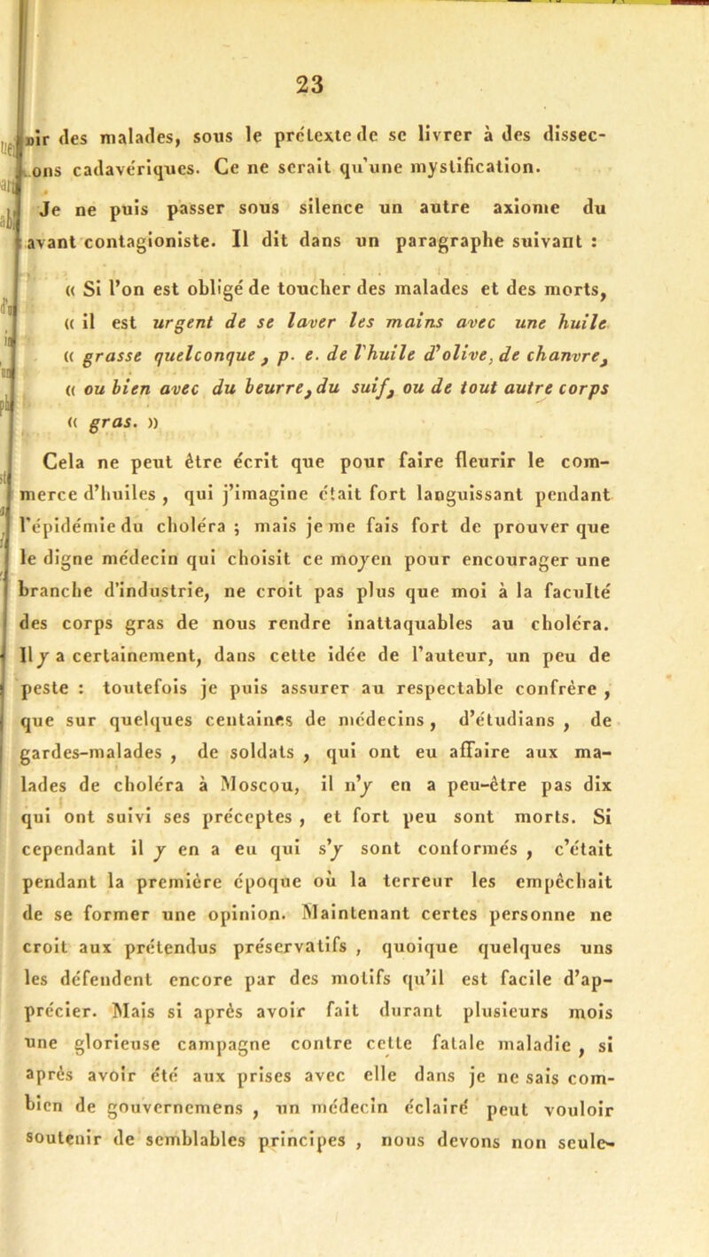 ':ei ün sir (les malades, sous le pr(?Lexte de se livrer à des dissec lOns cadave'rlques. Ce ne serait qu’une mystification. J Je ne puis passer sous silence un autre axiome du avant contagioniste. Il dit dans un paragraphe suivant : « Si l’on est obligé de toucher des malades et des morts, (( il est urgent de se laver les mains avec une huile (( grasse quelconque ^ p. e. de Vhuile d’olive, de chanvrej (( ou bien avec du beurre, du suif^ ou de tout autre corps <( gras, n Cela ne peut être écrit que pour faire fleurir le com- merce d’iiuiles , qui j’imagine était fort languissant pendant ® . . l’épidémie du choléra ; mais je me fais fort de prouver que le digne médecin qui choisit ce mojen pour encourager une branche d’industrie, ne croit pas plus que mol à la faculté des corps gras de nous rendre Inattaquables au choléra. Il J a certainement, dans cette idée de l’auteur, un peu de peste : toutefois je puis assurer au respectable confrère , que sur queUjues centaines de médecins , d’étudians , de gardes-malades , de soldats , qui ont eu affaire aux ma- [ lades de choléra à Moscou, il n’j en a peu-être pas dix qui ont suivi ses préceptes , et fort peu sont morts. Si cependant il j en a eu qui s’j sont conformés , c’était pendant la première époque où la terreur les empêchait de se former une opinion. Maintenant certes personne ne croit aux prétendus préservatifs , quolcjue (juelques uns les défendent encore par des motifs qu’il est facile d’ap- précier. Mais si après avoir fait durant plusieurs mois une glorieuse campagne contre cette fatale maladie , si après avoir été aux prises avec elle dans je ne sais com- bien de gouvernemens , un médecin éclairé peut vouloir soutenir de semblables principes , nous devons non seule-