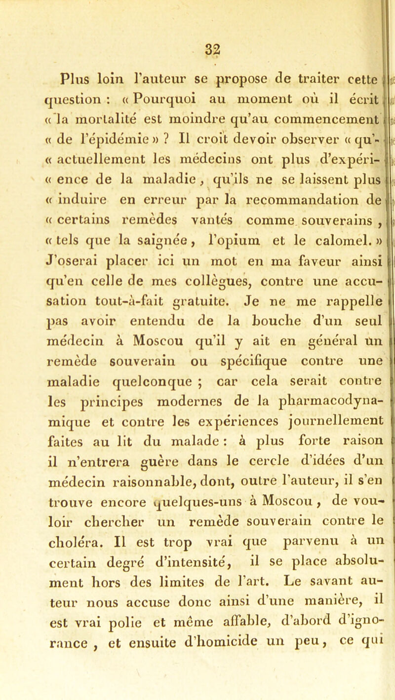 Plus loin l’auteur se propose de traiter cette ÿ question : « Pourquoi au moment où il écrit. J « la mortalité est moindre qu’au commencement ,i « de l’épidémie» ? Il croit devoir observer « qu’- i «actuellement les médecins ont plus d’expéri- li, « ence de la maladie, qu’ils ne se laissent plus |i « induire en erreur par la recommandation de f « certains remèdes vantés comme souverains , p «tels que la saignée, l’opium et le calomel.» i J’oserai placer ici un mot en ma faveur ainsi 1 qu’en celle de mes collègues, contre une accu- i sation tout-à-fait gratuite. Je ne me rappelle pas avoir entendu de la bouche d’un seul médecin à Moscou qu’il y ait en général un remède souverain ou spécifique contre une maladie quelconque ; car cela serait contre les principes modernes de la pharmacodyna- mique et contre les expériences journellement faites au lit du malade : à plus forte raison il n’entrera guère dans le cercle d’idées d’un médecin raisonnable, dont, outre l’auteur, il s’en trouve encore v^uelques-uns à Moscou , de vou- loir chercher un remède souverain contre le choléra. Il est trop vrai que parvenu à un certain degré d’intensité, il se place absolu- ment hors des limites de l’art. Le savant au- teur nous accuse donc ainsi d’une manière, il est vrai polie et même affable, d’abord d’igno- rance , et ensuite d’homicide un peu, ce qui