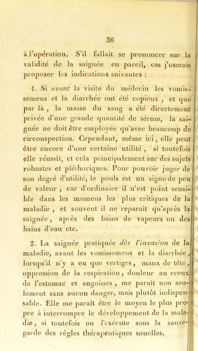 à ropératioii. S’il fallait se prononcer sur la validité de la saignée en pareil, cas j’oserais proposer les indications suivantes : Si avant la visite du médecin les vomis- semens et la diarrhée ont été copieux , et que II' par là , la masse du sang a été directemei^t il privée d’une grande quantité de sérum, la sai- gnée ne doit être employée qu’avec beaucoup de circonspection. Cependant, même ici, elle peut être encore d’une certaine utilité , si toutefois elle réussit, et cela principalement sur des sujets robustes et pléthoriques. Pour pouvoir juger de son degré d’utilité, le pouls est un signe de peu de valeur , car d’ordinaire il n’est point sensi- ble dans les momens les plus critiques de lajie maladie , et souvent il ne réparait qu’après lajioj saignée , après des bains de vapeurs ou desnta bains d’eau etc. 2. La saignée pratiquée dès Vinvasion de la maladie, avant les vomissemens et la diarrhée,, lorsqu’il n’y a eu que vertiges , maux de tête, oppression de la resjjiratlon, douleur au creux de l’estomac et angoisses , me paraît non seu- lement sans aucun danger, mais plutôt indispen- sable. Elle me paraît être le moyen le plus pro- pre à interrompre le développement de la mala- die, si toutefois on l’exécute sous la sauve- gai'de des règles thérapeutiques usuelles. hi I •I