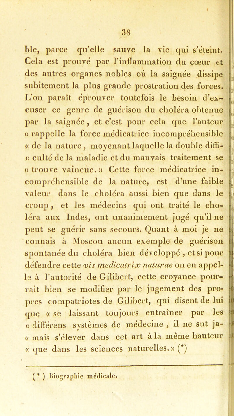 % 38 ble, parce qu’elle sauve la vie qui s’éleiiit. Cela est prouvé par Tiullaminatioii du coeur et des autres organes nobles où la saignée dissipe subitement la plus grande prostration des forces. L’on paraît éprouver toutefois le besoin d^ex- cuser ce genre de guérison du choléra obtenue par la saignée, et c’est pour cela que l’auteur (( rappelle la force médicatrice incompréhensible (( de la nature , moyenant laquelle la double diffi- <( culté de la maladie et du mauvais traitement se « trouve vaincue. » Cette force médicatrice in- compréhensible de la nature, est d’une faible valeur dans le choléra aussi bien que dans le croup, et les médecins qui ont traité le cho- léra aux Indes, ont unanimement jugé qu’il ne jieut se guérir sans secours. Quant à moi je ne connais à Moscou aucun exemple de guérison spontanée du choléra bien développé , et si pour défendre cette 'vis medicatrix naturae on en appel- le à l’autorité de Gillberl, cette croyance pour- rait bien se modifier par le jugement des pro- pres compatriotes de Gilibert, qui disent de lui que « se laissant toujours entraîner par les « différens systèmes de médecine , il ne sut ja- (( mais s’élever dans cet art à la même hauteur « que dans les sciences naturelles. » (*) ( * ) liiograpliie médicale.