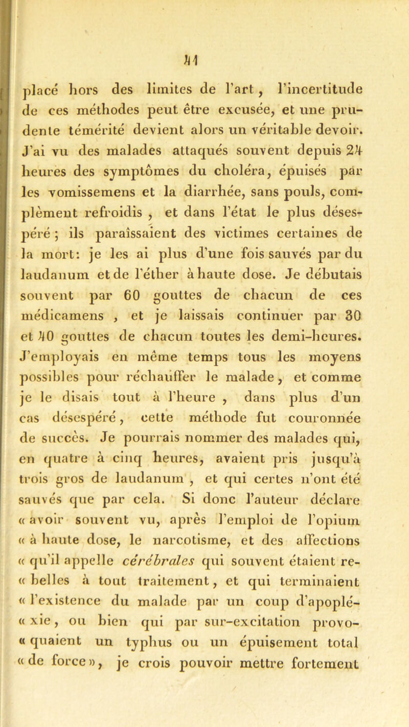 placé hors des limites de l’art, l’incertitude de ces méthodes peut être excusée, et une pru- dente témérité devient alors un véritable devoir. J’ai vu des malades attaqués souvent depuis 2^ heures des symptômes du choléra, épuisés par les vomissemens et la diarrhée, sans pouls, com- plément refroidis , et dans l’état le plus déses- péré ; ils paraissaient des victimes certaines de la mort: je les ai plus d’une fois sauvés par du laudanum et de l’éther à haute dose. Je débutais souvent par 60 gouttes de chacun de ces médicamens , et je laissais continuer par 30 et ^0 outles de chacun toutes les demi-heures. O • J’employais en même temps tous les moyens possibles pour réchaiiffer le malade, et comme je le disais tout à l’heure , dans plus d’un cas désespéré, cette méthode fut couronnée de succès. Je pourrais nommer des malades qui, en quatre à cinq heures, avaient pris jusqu’à trois gros de laudanum , et qui certes n’ont été sauvés que par cela. ‘ Si donc l’auteur déclare « avoir souvent vu, après l’emploi de l’opium « à haute dose, le uarcotisme, et des alfections (( qu’il appelle cérébrales qui souvent étaient re- « hell es à tout traitement, et qui terminaient <( l’existence du malade par un coup d’apoplé- « xie, ou bien qui par sur-excitation provo- a quaient un typhus ou un épuisement total «de force», je crois pouvoir mettre fortement