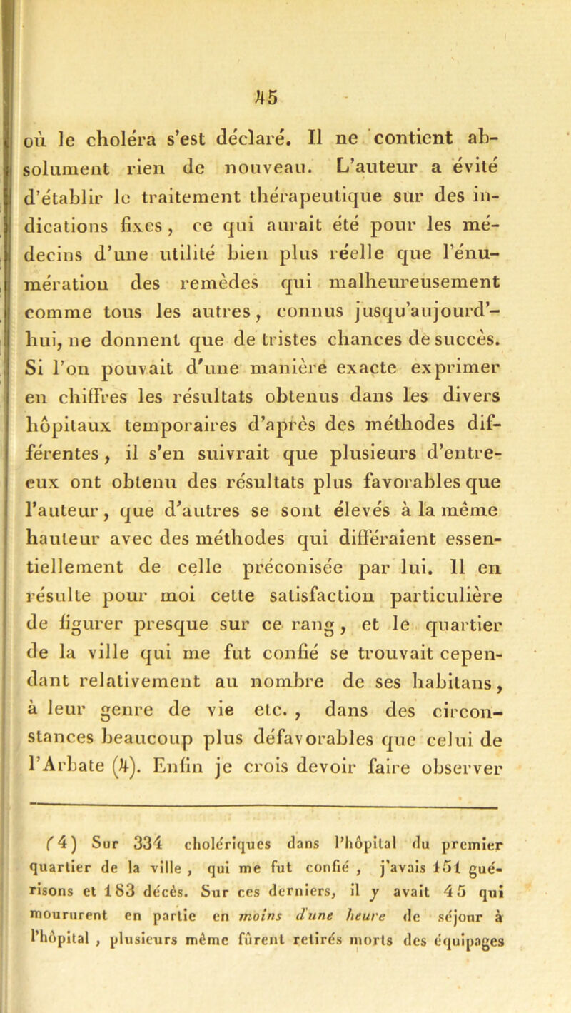 où le choléra s’est déclaré. Il ne contient ah- soliiment rien de nouveau. L’auteur a évité d’établir lu traitement thérapeutique sur des in- dications fixes , ce qui aurait été pour les mé- decins d’une utilité bien plus réelle que l’énu- mération des remèdes qui malheureusement comme tous les autres, connus jusqu’aujourd’- hui, ne donnent que de tristes chances de succès. Si l’on pouvait d'une manière exacte exprimer en chiffres les résultats obtenus dans les divers hôpitaux temporaires d’après des méthodes dif- férentes , il s’en suivrait que plusieurs d’entre- cux ont obtenu des résultats plus favorables que l’auteur, que d’autres se sont élevés à la même hauteur avec des méthodes qui différaient essen- tiellement de celle préconisée par lui. 11 en résulte pour moi cette satisfaction particulière de figurer presque sur ce rang , et le quartier ! de la ville qui me fut confié se trouvait cepen- dant relativement au nombre de ses habitans, à leur genre de vie etc. , dans des circon- stances beaucoup plus défavorables que celui de l’Arbate (it). Enfin je crois devoir faire observer C 4) Sur 334 cholériques dans l’hôpital du premier quartier de la ville , qui me fut confié , j’avais 151 gué- risons et 183 décès. Sur ces derniers, il y avait 45 qui moururent en partie en moins dune heure de séjour à l’hôpital , plusieurs même furent retirés morts des équip.iges