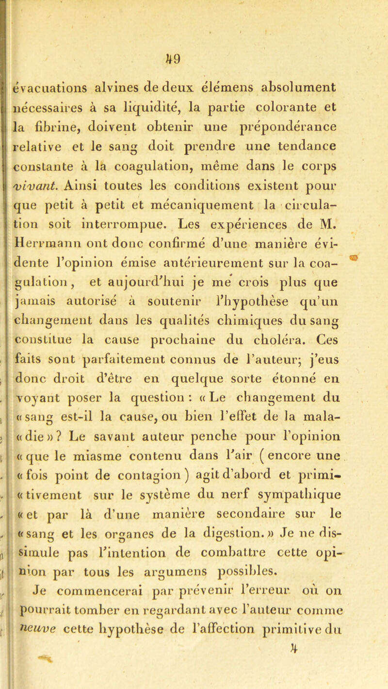 ^9 évacuations alvines de deux élémens absolument nécessaires à sa liquidité, la partie colorante et la fibrine, doivent obtenir une prépondérance relative et le sang doit prendre une tendance constante à la coagulation, même dans le corps 'vivant. Ainsi toutes les conditions existent pour que petit à petit et mécaniquement la circula- tion soit interrompue. Les expériences de M. Herrmann ont donc confirmé d’une manière évi- dente l’opinion émise antérieurement sur la coa- * gulatlon, et aujourd’hui je me crois plus que jamais autorisé à soutenir l’hypothèse qu’un changement dans les qualités chimiques du sang constitue la cause prochaine du choléra. Ces faits sont parfaitement connus de l’auteur; j’eus donc droit d’être en quelque sorte étonné en Toyant poser la question: «Le changement du «sang est-il la cause, ou bien l’effet de la mala- «die»? Le savant auteur penche pour l’opinion «que le miasme contenu dans l’air (encore une «fois point de contagion) agit d’abord et j)i’lmi- «tivement sur le système du nerf sympathique «et par là d’une manière secondaire sur le «sang et les organes de la digestion.» Je ne dis- simule pas l’intention de combattre cette opi- nion par tous les argumens possibles. Je commencerai par prévenir l’erreur, où on pourrait tomber en regardant avec l’auteur comme neuve cette hypothèse de l’affection primitive du