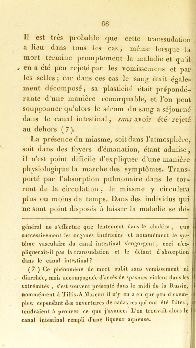 Il est très probable que cette traiissuclation a lieu dans tous les cas , même lorsque la mort termine promptement la maladie et qu’il en a été' peu rejeté par les vomissemens et par les selles ; car dans ces cas le saim était ésale- ment décomposé, sa plasticité était prépondé- rante d’une manière remarquable, et l’on peut soupçonner qa’alors le sérum du sang a séjourné dans le canal intestinal, avoir été rejeté au dehors ( 7 ). La présence du miasme, soit dans l’atmosphère, soit dans des foyers d’émanation, étant admise, il n’est point dillicile d’expliquer d’une manière jdiysiologique la marche des symptômes. Trans- porté par l’absorption pulmonaire dans le tor- rent de la circulation , le miasme y circulera plus ou moins de temps. Dans des individus qui ne sont j)oint disposés à laisser la maladie se dé- gëndral ne s’effectue que IcnLcment dans le choiera , que successivement les organes iiiie'rieurs et noinme'mcnt le sys- tème vasculaire du canal intestinal s’engorgent, ceci n’ex- pliquerait-il pas la transsudation et le défaut d’absorption dans le canal intestinal ? ( 7 ) Ce phénomène de mort subit sans vomissement ni diarrhée, mais accompagnée d'accès de spasmes violons dans les extrémités , s’est souvent présenté dans le midi de la Russie, nommément à Tillls.A Moscou il n’y en a eu que peu d’exem- ples; cependant des ouvertures de cadavres qui ont été faites, tendraient à prouver ce que j’avance. L'on trouvait alors le canal intestinal rempli d’une liqueur aqueuse.