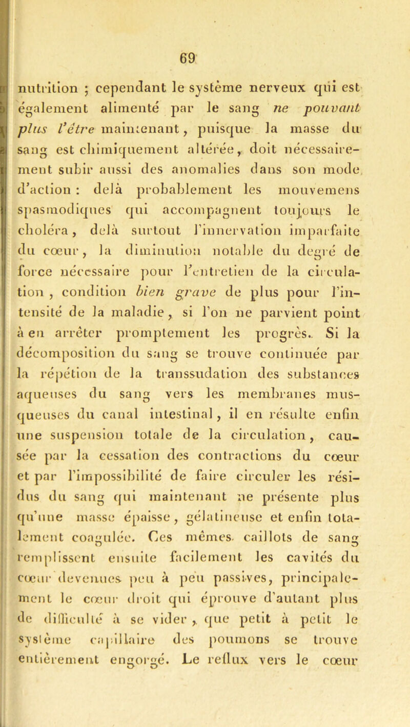 69 nntrilion ; cependant le système nerveux qiii est également alimenté par le sang ne pouvant plus maliuenant, puisque la masse dir sang est chimiquement altérée, doit nécessaire- ment subir aussi des anomalies dans son mode, d’action : delà probablement les mouvemens S[)asmodiqnes qui accompagnent toujours le choléra, delà surtout l’innervation imparfaite du coeur, la diminution notable du degré de force nécessaire pour rentretien de la cii cula- tlon , condition bien gi^ave de plus pour l’in- tensité de la maladie, si l’on ne parvient point à en arrêter promptement les progrès.. Si la décomposition du sang se trouve continuée par la réj)étlon de la transsudation des substances aqueuses du sang vers les membranes mus- queuses du canal intestinal , il en résulte enfin une suspension totale de la circulation, cau- ! sée par la cessation des contractions du coeur i et par riraposslblllté de faire circuler les rési- ' dus du sang qui maintenant ne présente plus qu’une masse épaisse, gélatineuse et enfin tota- lement coaiiuléc. Ces mêmes, caillots de san remplissent ensuite facilement les cavités du coeur devenues ]ieu à peu passives, principale- ment le cœur droit qui éprouve d’autant plus de dillicullé à se vider ,. que petit à petit le syslèiue capillaire des poumons se trouve entièrement engorgé. Le reüux vers le cœur 1