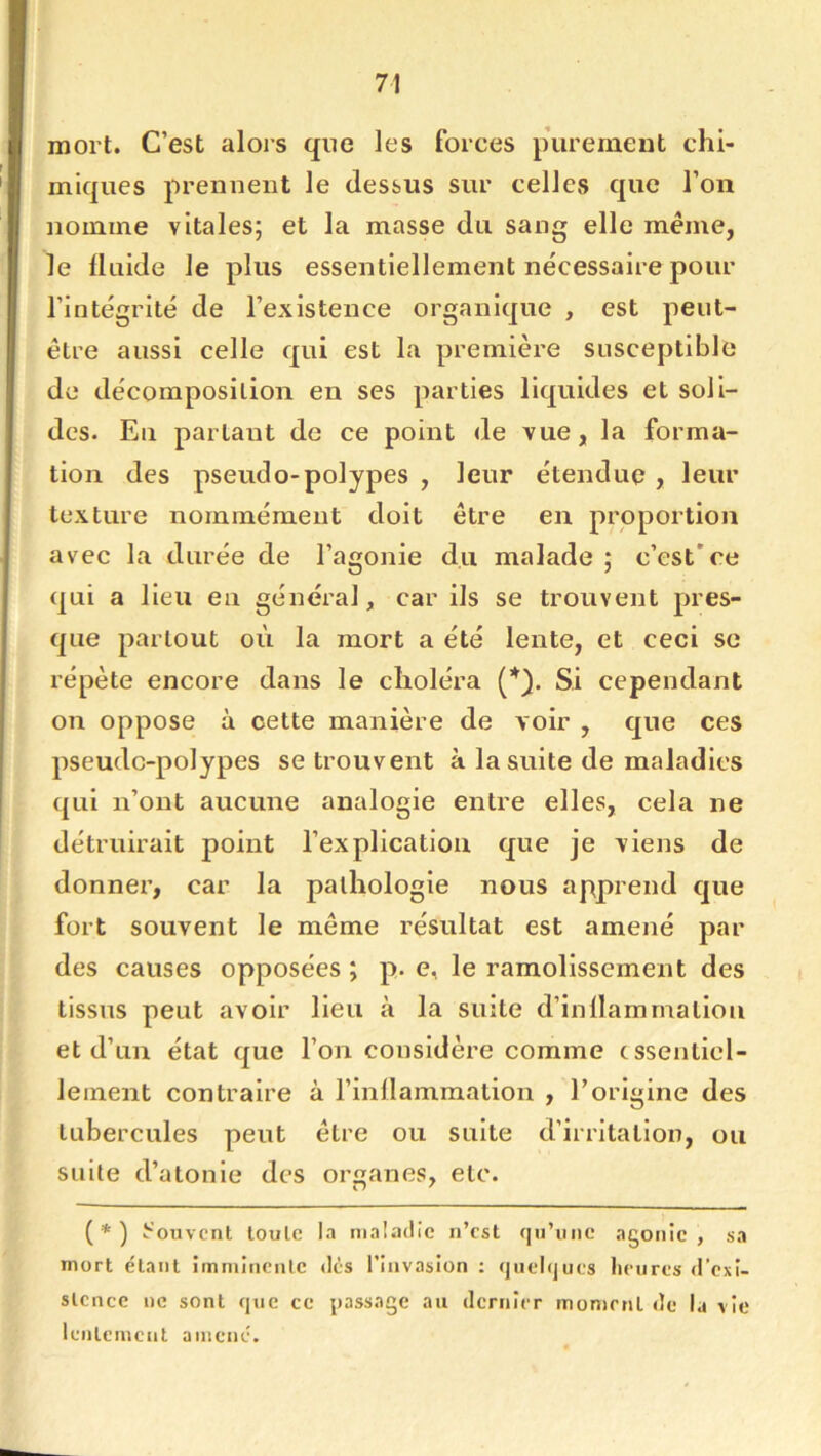 mort. C’est alors que les forces purement chi- miques preniieut le dessus sur celles que l’on nomme vitales; et la masse du sang elle meme, le üulde le plus essentiellement nécessaire pour l’intégrité de l’existence organique , est peut- être aussi celle qui est la première susceptible de décomposition en scs parties liquides et soli- des. En partant de ce point de vue, la forma- tion des pseudo-polypes , leur étendue , leur texture nommément doit être en proportion avec la durée de l’agonie du malade ; c’est*ce qui a lieu en général, car ils se trouvent pres- que partout où la mort a été lente, et ceci se répète encore dans le choléra Si cependant on oppose à cette manière de voir , que ces pseudo-polypes se trouvent à la suite de maladies (^Lii n’ont aucune analogie entre elles, cela ne détruirait point l’explication que je viens de donner, car la pathologie nous apprend que fort souvent le meme résultat est amené par des causes opposées ; p. e, le ramolissement des tissus peut avoir lieu à la suite d’inllammaliou et d’un état que l’on considère comme essentiel- lement contraire à l’inllammation , l’origine des tubercules peut être ou suite d’irritation, ou suite d’atonie des organes, etc. (*) Souvent toute la nial.'KÜc n’est (]u’iiiie agonie, sa mort étant imminente dès l’invasion : quelques heures d’exi- stence ne sont que ce jjassage au dernier moment de la vie lentement amené.