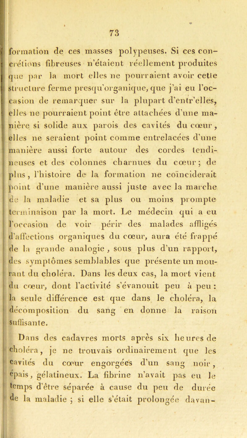 i 73 formation de ces masses polypeuses. Si ces con- crétions fibreuses n’étaient réellement produites que jiar la mort elles ne pourraient avoir cette structure ferme presqu’organique, que j’ai eu l’oc- casion de remarquer sur la plupart d’entr’elles, elles ne pourraient point être attachées d’une ma- nière si solide aux parois des cavités du cœur, elles ne seraient point comme entrelacées d’une manière aussi forte autour des cordes tendi- neuses et des colonnes charnues du cœur; de plus , l’histoire de la formation ne coïnciderait point d’une manière aussi juste avec la marche ce la maladie et sa plus ou moins prompte terminaison par la mort. Le médecin qui a eu l’occasion de voir périr des malades affligés d’alFections organiques du cœur, aura été fi appé de la grande analogie, sous plus d’un rapport, des symptômes semblables que présente un mou- rant du choléra. Dans les deux cas, la mort vient du cœur, dont l’activité s’évanouit peu à peu : la seule différence est que dans le choléra, la décomposition du sang en donne la raison suffisante. Dans des cadavres morts après six heures de choléra, je ne trouvais ordinairement que les cavités du camr engorgées d’un sang noir, O O 0 7 épais, gélatineux. La fibrine n’avait pas eu le temps d’être séparée à cause du peu de durée de la maladie ; si elle s’était prolongée davan-