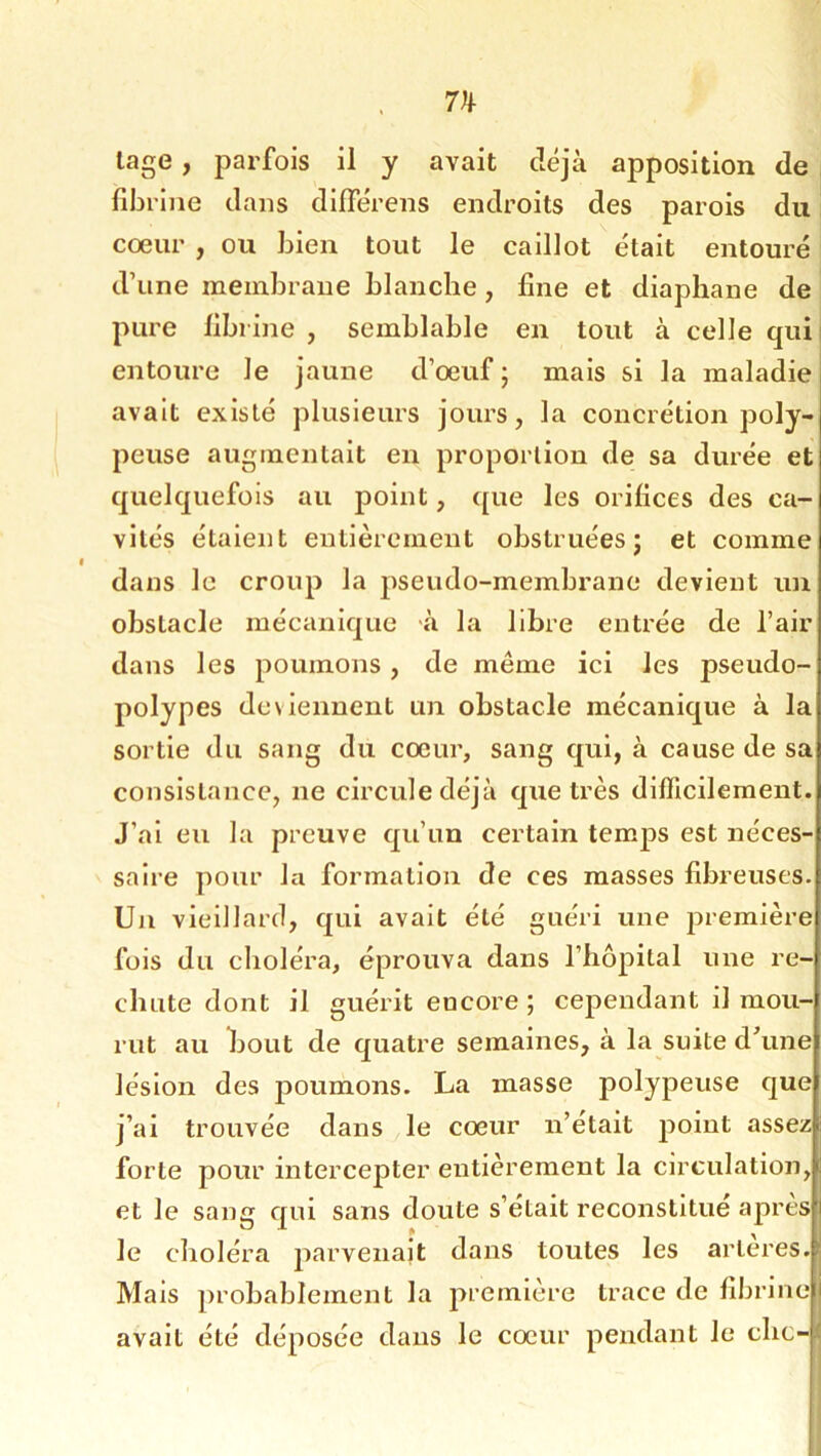 lage, parfois il y avait déjà apposition de < fibrille dans difierens endroits des parois du cœur , ou bien tout le caillot était entouré d’une membrane blanche, fine et diaphane de pure fibrine , semblable en tout à celle qui entoure le jaune d’œuf ; mais si la maladie avait existé plusieurs jours, la concrétion poly- peuse augmentait en proportion de sa durée et quelquefois au point, (pie les orifices des ca- vités étaient entièrement obstruées j et comme dans le croup la pseudo-membrane devient un obstacle mécanique à la libre entrée de l’air dans les poumons, de même ici les pseudo- polypes deviennent un obstacle mécanique à la sortie du sang du cœur, sang qui, à cause de sa consistance, ne circule déjà que très difficilement. J’ai eu la preuve qu’un certain temps est néces- saire pour la formation de ces masses fibreuses. Un vieillard, qui avait été guéri une première fois du choléra, éprouva dans l’hôpital une re- chute dont il guérit encore ; cependant il mou- rut au bout de quatre semaines, à la suite dhme lésion des poumons. La masse polypeuse que j’ai trouvée dans le cœur n’etait jioiut assez forte pour intercepter entièrement la circulation, et le sang qui sans doute s’était reconstitue apres le choléra j^fii’veiialt dans toutes les artères. Mais probablement la première trace de fibrine 1 avait été déposée dans le cœur pendant le chc-f