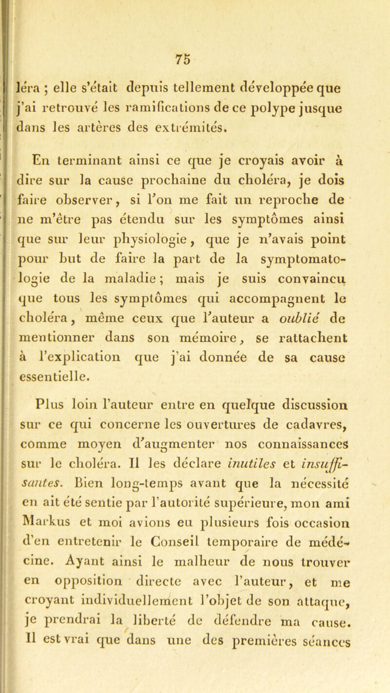 ]éra ; elle s’étaît depuis tellement développée que j’ai retrouvé les ramifications de ce polype jusque dans les artères des extrémités. En terminant ainsi ce que je croyais avoir à dire sur la cause prochaine du choléra, je dois faire observer, si Eon me fait un reproche de ' ne m’étre pas étendu sur les symptômes ainsi que sur leur jdiysiologie, que je n’avais point pour but de faire la part de la symptomato- logie de la maladie ; mais je suis convaincu que tous les symptômes qui accompagnent le choléra, même ceux que l’auteur a oublié de mentionner dans son mémoire, se rattachent à l’explication que j’ai donnée de sa cause essentielle. Plus loin l’auteur entre en quelque discussion sur ce qui concerne les ouvertures de cadavres, comme moyen d’augmenter nos connaissances sur le choléra. Il les déclare inutiles et insujfc- saiites. Bien long-temps avant que la nécessité en ait été sentie par l’autorité supérieure, mon ami Markus et moi avions eu plusieurs fois occasion d’en entretenir le Conseil temporaire de médé-< cine. Ayant ainsi le malheur de nous trouver en opposition directe avec l’auteur, et me croyant individuellement l’objet de son attaque, je prendrai la liberté de défendre ma cause. 11 est vrai que dans une des premières séances