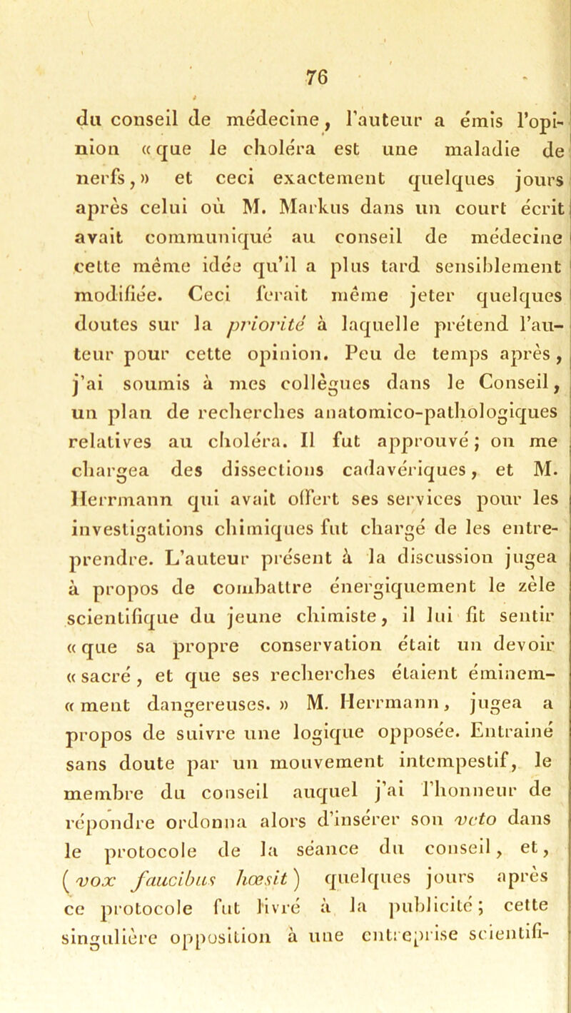 du conseil de mëdecine, l’aiiteur a émis l’opi- ‘ nion «que le choléra est une maladie de' nerfs,» et ceci exactement quelques jours après celui où M. Mariais dans un court écrit] avait communiqué au conseil de médecine i celte même idée qu’il a plus tard sensiblement ' modifiée. Ceci ferait même jeter quelques ! doutes sur la priorité à laquelle prétend l’au- teur pour cette opinion. Peu de temps après, j’ai soumis à mes collègues dans le Conseil, un plan de recherches anatomico-pathologiques relatives au choléra. Il fut approuvé ; on me chargea des dissections cadavériques, et M. Herrmann qui avait olfert ses services pour les investigations chimiques fut chargé de les entre- prendre. L’auteur présent à la discussion jugea à propos de combattre énergiquement le zèle scientifique du jeune chimiste, il lui fit sentir «que sa propre conservation était un devoir « sacré , et que ses recherches étaient émlnem- « ment dangereuses.» M. Herrmann, jugea a propos de suivre une logique opposée. Entraîné sans doute par un mouvement intempestif, le membre du conseil auquel j’ai l’honneur de répondre ordonna alors d’insérer son veto dans le protocole de la séance du conseil, et, [vox faucibas hœsit) quelques jours après ce pi'otocole fut livré à la juibllcité; cette singulière opposition à une cntieprise sclentlfi-