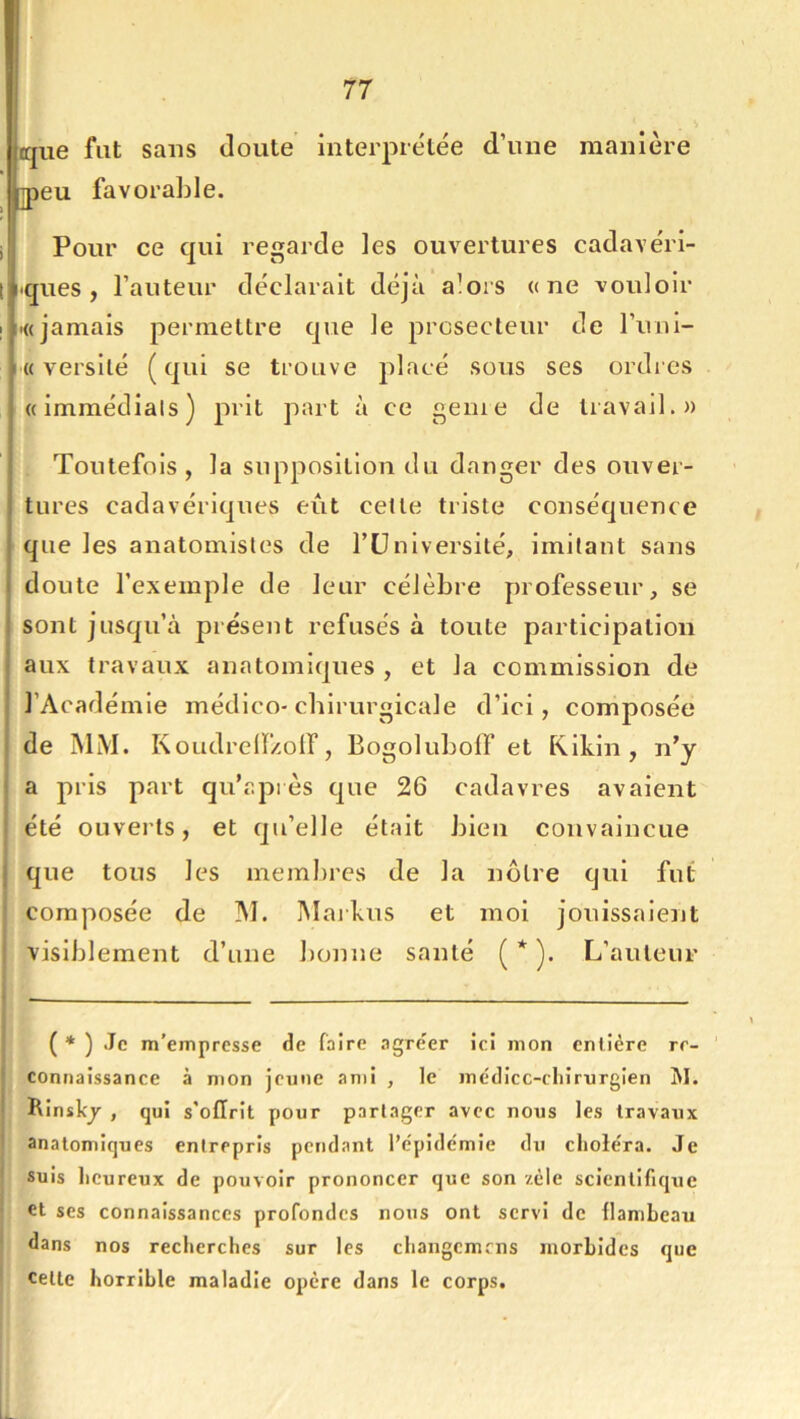 que fut sans doute interpiélée d’une manière ]peu favorable. i Pour ce qui regarde les ouvertures cadavéri- I iques , Fauteur déclarait déjà alors «ne vouloir I «((jamais permettre que le prcsecteur de Funl- « versilé (qui se trouve placé sous ses ordres ((immédiats) prit part à ce genie de travail.» Toutefois, la supposition du danger des ouver- tures cadavériques eût celte triste conséquence que les anatomistes de Fü ni versilé, imilant sans doute l’exemple de leur célèbre professeur, se sont jusqu’à présent refusés à toute participation aux travaux anatomi(|ues , et la commission de l’Académie médlco-cbirurgicale d’ici, composée I de IMiM. KoudrelF/oir, Bogoluboff et Kikin , n’y a pris part quT.près C]ue 26 cadavres avaient été ouverts, et qu’elle était bien convaincue I que tous les membres de la nôtre qui fut j composée de INI. Maikus et moi jouissaient I visiblement d’une bonne santé ( * * ). L’auteur I j ( * ) Je m’empresse de faire agr(?er ici mon entière re- connaissance à mon jeune ami , le médicc-cliirurgien M. Rinskj , qui s'ofïrit pour partager avec nous les travaux i anatomiques entrepris pendant l’e'pide'mie du cliole'ra. Je * suis heureux de pouvoir prononcer que son zèle scientifique • et ses connaissances profondes nous ont servi de flambeau ' dans nos recherches sur les changemens morbides que celte horrible maladie opère dans le corps.