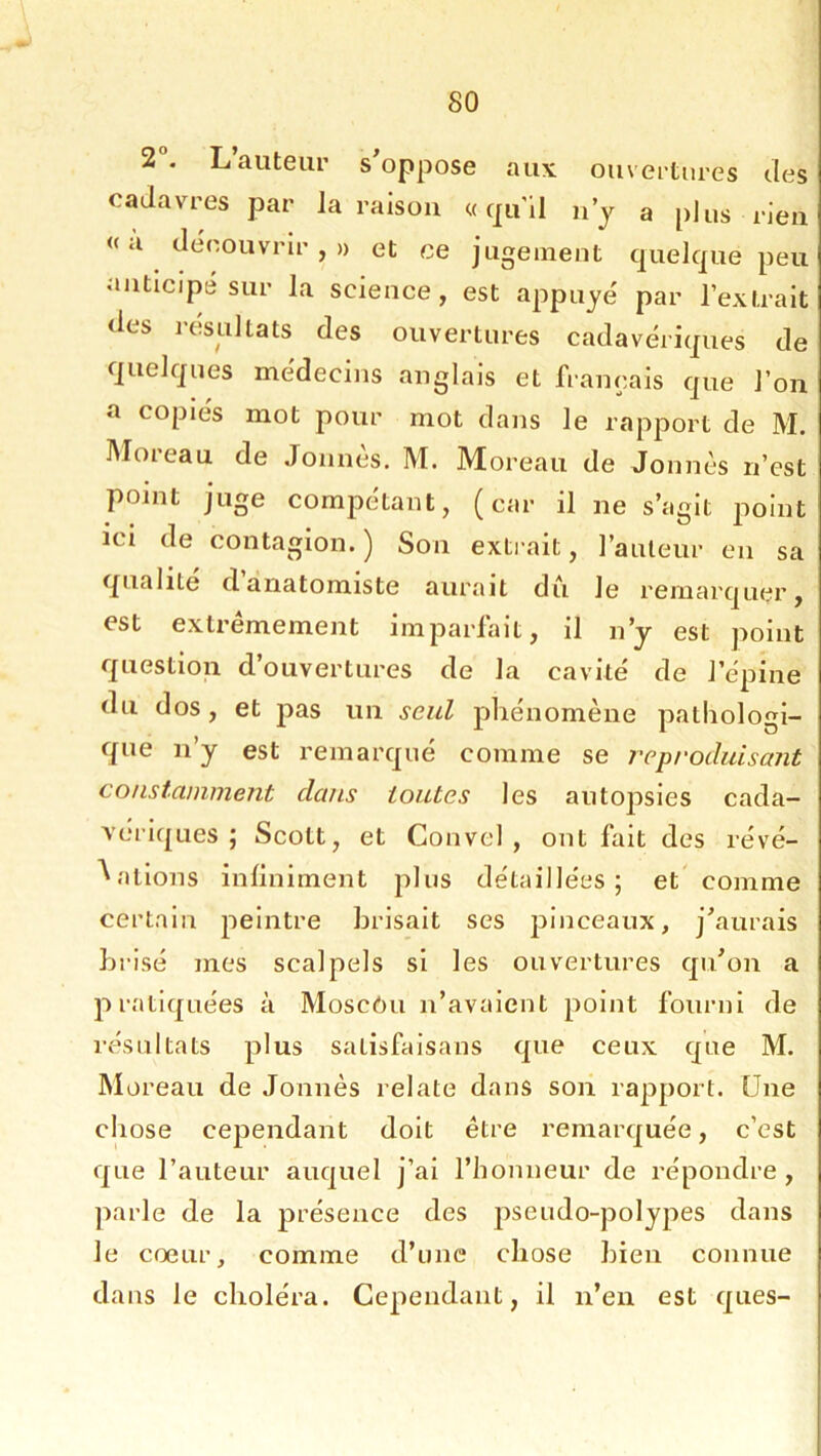 2°. L’auteur s’oppose aux ouvertures des cadavres par la raison «qu'il n’y a plus rien «a découvrir,» et ce jugement quelque peu anticipé sur la science, est appuyé par l’extrait <les lesultats des ouvertures cadavériques de quelques médecins anglais et français que l’on a copies mot pour mot dans le rapport de M. Moreau de Jonnès. M. Moreau de Jonnès n’est point juge compétant, (car il ne s’agit point ici de contagion. ) Son extrait, l’auteur en sa qualité danatomiste aurait du le remarquer, est extrêmement imparfait, il n’y est point question d’ouvertures de la cavité de l’épine du dos, et pas un seul phénomène patliologi- que n’y est remarqué comme se reproduismit constamment dans toutes les autopsies cada- vériques ; Scott, et Convel , ont fait des révé- lations infiniment plus détaillées; et comme certain peintre brisait ses pinceaux, j’aurais brisé mes scalpels si les ouvertures qu’on a pratiquées à Moscôu n’avaient point fourni de résultats plus salisfaisans que ceux que M. M oreau de Jonnès relate dans soii rapport. Une chose cependant doit être remarquée, c’est que l’auteur auquel j’ai l’honneur de répondre , jiarle de la présence des pseudo-polypes dans le cœur, comme d’une chose bien connue dans le choléra. Cependant, il n’en est ques-