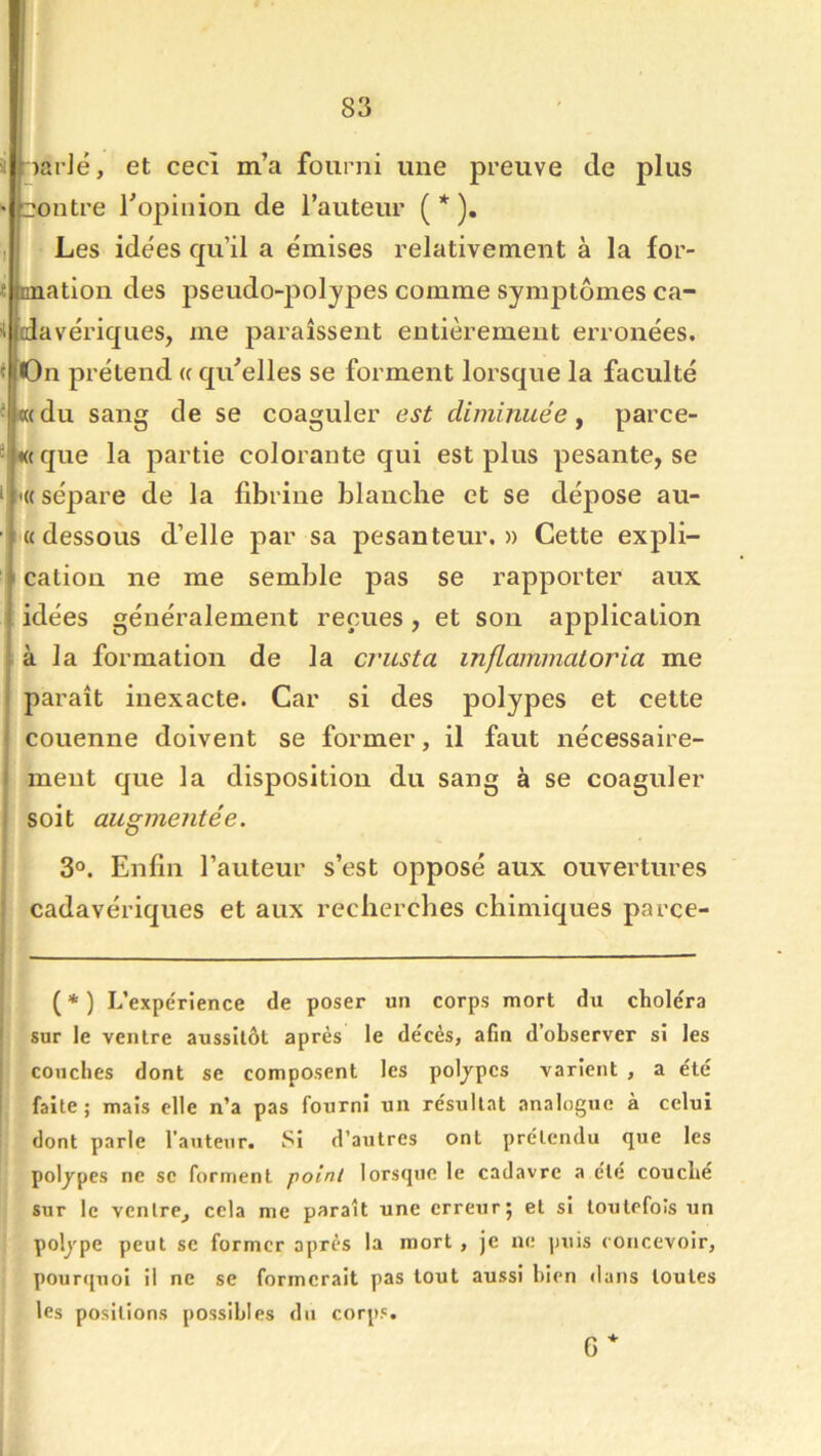 i narlé, et cecî m’a fourni une preuve de plus ‘ !20utre Topinion de l’auteur ( * ). 1 Les idées qu’il a émises relativement à la for- « rmatlon des jDseudo-poljpes comme symj)tômes ca- üldavériques, me paraissent entièrement erronées. < On prétend u qu’elles se forment lorsque la faculté < «(du sang de se coaguler est diminuée y parce- 2 «( que la partie colorante qui est plus pesante, se I '« sépare de la fibrine blanche et se dépose au- « dessous d’elle par sa pesanteur.» Cette expli- I cation ne me semble pas se rapporter aux idées généralement reçues, et son application à la formation de la cvusta inflaimnatoria me paraît inexacte. Car si des polypes et cette couenne doivent se former, il faut nécessaire- ment que la disposition du sang à se coaguler soit augmentée. ' 3°. Enfin l’auteur s’est opposé aux ouvertures \ cadavériques et aux recherches chimiques parce- ( * ) L’expérience de poser un corps mort dii choléra ! sur le ventre aussitôt après le décès, afin d’observer si les ï couches dont se composent les poljpcs varient , a été 1 faite; mais elle n’a pas fourni un résultat analogue à celui dont parle l’auteur. Si d’autres ont prétendu que les poljpes ne se forment point lorsque le cadavre a été couche sur le ventre^ cela me paraît une erreur5 et si toutefois un poljpe peut se former après la mort , je ne puis concevoir, pourquoi il ne se formerait pas tout aussi bien dans toutes les positions possibles du corps. 6 4-