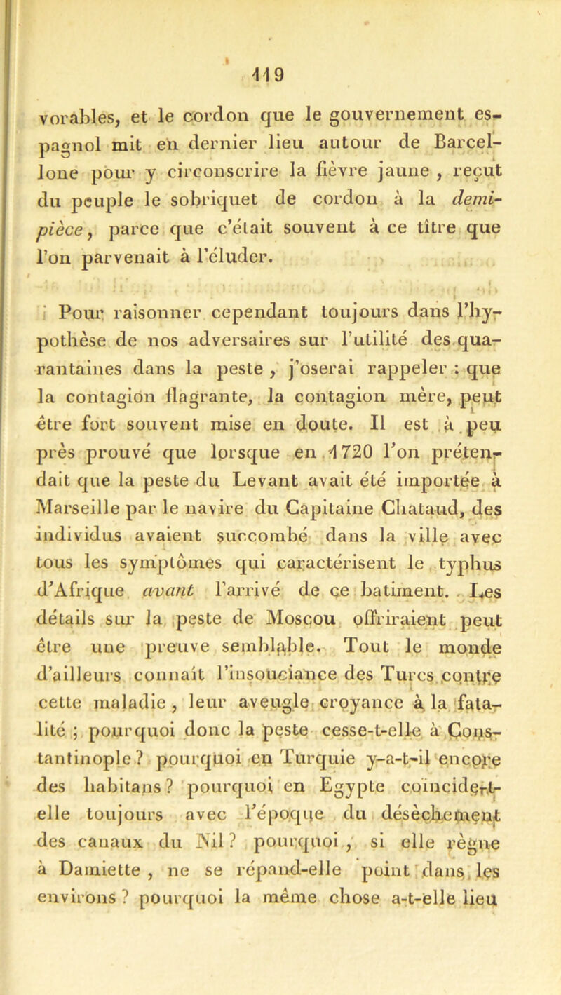 I ^19 vorables, et le cordon que le gouvernement es- pagnol mit eh dernier lieu autour de Barcel- loue pour y circonscrire la fièvre jaune , reçut du peuple le sobriquet de cordon à la demi- pièce y parce que c’élait souvent à ce titre que l’on parvenait à l’éluder. - *. k Pour raisonner cependant toujours dans l’byr pothèse de nos adversaires sur l’utilité des qua- rantaines dans la peste , j’oserai rappeler : que la contagion llagrante, la contagion mère, peut être fort souvent mise en doute. Il est à peu près prouvé que lorsque en .'1720 Pon préteur dait que la peste du Levant avait été importée à Marseille par le navire du Capitaine Cbataud, des individus avaient succombé dans la ville avec tous les symptômes qui caractérisent le, typhus d'Afrique avant l’arrivé de çe batiment. Les détails SOI' la peste de Moscou offriraient peut être une preuve seinblp,ble. Tout le monde d’ailleurs connaît l’insoüciance des Turcs,cqntrç cette maladie, leur aveugle croyance à, la fata- lité ; pourquoi donc la peste cesse-t-elle, à' Çou^ tantinople? pourquoi en Turquie y-a-t,-ll'encpji;ç des babltans? pourquoi en Egypte coincidçr.tf elle toujours avec l'époque du désècLeïnent des canaux du Nil ? pourquoi si elle règne à Damiette, ne se répand-elle point dans,.,l,çs environs ? pourquoi la même chose a-t-elle lieu