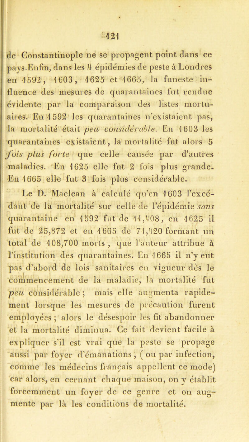 de Constantinople ne se propagent point dans ce pays.Enfin^ dans les ^ épidémies de peste à Londres en ^592 , 1603, 1625 et 1665, la funeste in- lluence des mesures de quarantaines fut rendue évidente par la comparaison des listes mortu- aires. Eu 1 592 les quarantaines n’existaient pas, la mortalité était peu considéj'cible. En 1603 les quarantaines existaient, la mortalité fut alors 5 'fois plus forte que celle causée par d’autres maladies. ‘En 1625 elle fut 2 fois plus grande. En 1665 elln fut 3 fois plus considérable. Le D. Maclean à calculé qu’en 1603 l’excé- dant de la mortalité sur celle de l’épidémie sans quarantaine en 1592 fut de lldlOS, en 1625 il fut de 25,872 et en 1665 de 71 ,’I20 formant un total de 108,700 morts, que l’auteur attribue à l’institution des quarantaines. En 1665 il n’y eut pas d’abord de lois sanitaires eu vigueur dès le commencement de la maladie, la mortalité fut peu considérable ; mais elle augmenta rapide- ment lorsque les mesures de précaution furent employées ; alors le désespoir les fit abandonner et la mortalité diminua. Ce fait devient facile à expliquer s’il est vrai que la peste se propage aussi par foyer d’émanations, ( ou par infection, comme les médecins français appellent ce mode) 'car alors, en cernant cliaque maison, on y établit forcemment un foyer de ce genre et on aug- mente par là les conditions de mortalité.