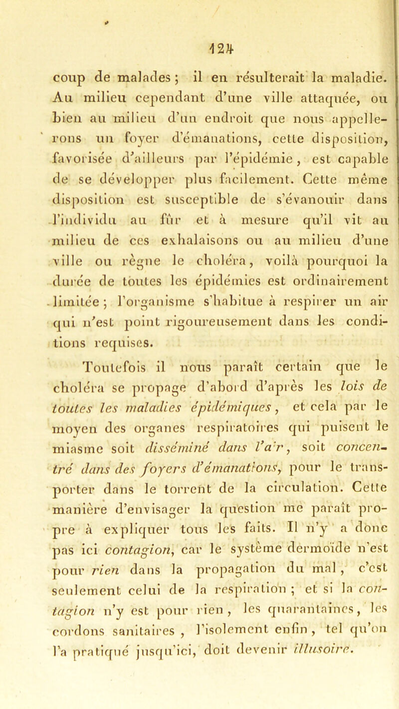 coup de malades ; il en résulterait la maladie. Au milieu cependant d’une ville attaquée, ou Lien au milieu d’un endroit que nous appelle- rons un foyer d’émanations, celte disposition, favorisée d’ailleurs par l’épidémie, est capable de se développer plus facilement. Cette même disposition est susceptible de s’évanouir dans l’individu au fiir et à mesure qu’il vit au milieu de ces exhalaisons ou au milieu d’une ville ou règne le choléra, voilà pourquoi la durée de toutes les épidémies est ordinairement -limitée; l’organisme s’habitue à respirer un air qui n'est point rigoureusement dans les condi- tions requises. Toutefois il nous paraît certain que le choléra se propage d’abord d’après les lois de toutes les maladies épidémiques ^ et cela par le moyen des organes respiratoires qui puisent le miasme soit disséminé dans Va r, soit concen^ tré dans des foyers d’émanations, pour le trans- porter dans le torrent de la circulation. Cette manière d’envisager la question me jaaraît pro- ' pre à expliquer tous les faits. Il n’y’ a donc pas ici contagion, car le système dermoide n’est pour rien dans la propagation du mal , c’est seulement celui de la respiration ; et si la con- tagion n’y est pour rien, les quarantaines, les cordons sajiltalres , l’isolement enfin , tel qu’on l’a pratiqué jusqu’ici, doit devenir illusoire.