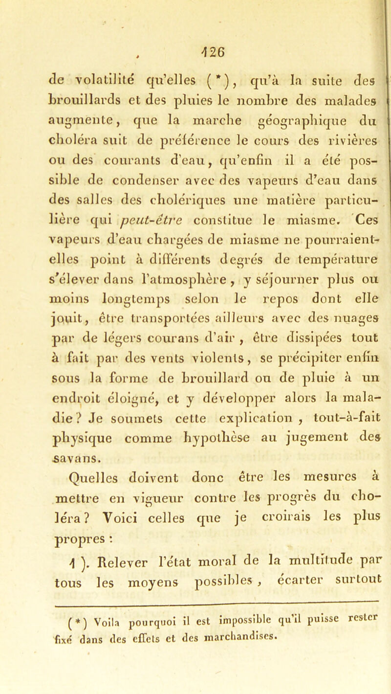 426 de volatilité qu’elles (*), qu’à la suite des brouillards et des pluies le nombre des malades augmente, que la marche géographique du choléra suit de prélérence le cours des rivières ou des courants d’eau, qu’enfin il a été pos- sible de condenser avec des vapeurs d’eau dans des salles des cholériques une matière particu- lière qui peut-être constitue le miasme. Ces vapeurs d’eau chargées de miasme ne pourraient- elles point à différents degrés de température s'élever dans l’atmosphère , y séjourner plus ou moins longtemps selon le repos dont elle jouit, être transportées ailleurs avec des nuages par de légers courans d’air , être dissipées tout à fait par des vents violents, se précipiter enlhi sous la forme de brouillard ou de pluie à un endroit éloigné, et y développer alors la mala- die? Je soumets cette explication, tout-à-fait physique comme hypothèse au jugement des £avans. Quelles doivent donc être les mesures à mettre en vigueur contre les progrès du cho- léra? Voici celles que je croirais les plus propres : 4 ). Relever l’état moral de la multitude par tous les moyens j^ossihles , ecarter surtout (*) Voila pourquoi il est impossible qu’il puisse rester fixe dans des efTcls et des marcbandises.