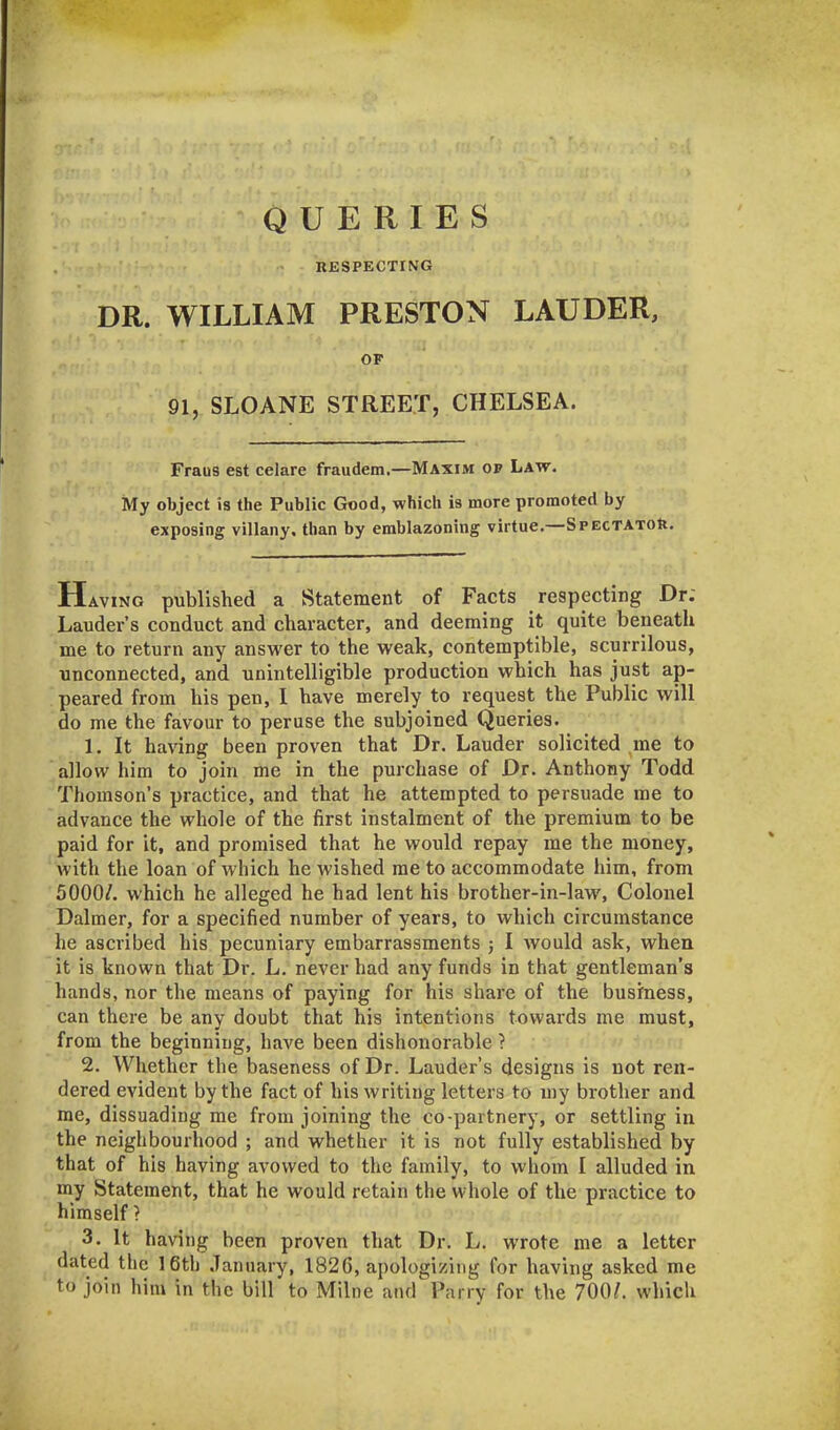QUERIES RESPECTING DR. WILLIAM PRESTON LAUDER, OF 91, SLOANE STREET, CHELSEA. Fraus est celare fraudem.—Maxim op Law. My object is the Public Good, which is more promoted by exposing villany, than by emblazoning virtue.—Spectator. Having published a Statement of Facts respecting Dr; Lauder’s conduct and character, and deeming it quite beneath me to return any answer to the weak, contemptible, scurrilous, unconnected, and unintelligible production which has just ap- peared from his pen, I have merely to request the Public will do me the favour to peruse the subjoined Queries. 1. It having been proven that Dr. Lauder solicited me to allow him to join me in the purchase of Dr. Anthony Todd Thomson’s practice, and that he attempted to persuade me to advance the whole of the first instalment of the premium to be paid for it, and promised that he would repay me the money, with the loan of which he wished me to accommodate him, from 5000/. which he alleged he had lent his brother-in-law, Colonel Dalmer, for a specified number of years, to which circumstance he ascribed his pecuniary embarrassments ; I would ask, when it is known that Dr. L. never had any funds in that gentleman’s hands, nor the means of paying for his share of the business, can there be any doubt that his intentions towards me must, from the beginning, have been dishonorable ? 2. Whether the baseness of Dr. Lauder’s designs is not ren- dered evident by the fact of his writing letters to my brother and me, dissuading me from joining the co-partnery, or settling in the neighbourhood ; and whether it is not fully established by that of his having avowed to the family, to whom I alluded in my Statement, that he would retain the whole of the practice to himself} 3. It having been proven that Dr. L. wrote me a letter dated the 16th January, 1826, apologizing for having asked me to join him in the bill to Milne and Parry for the 700/. which