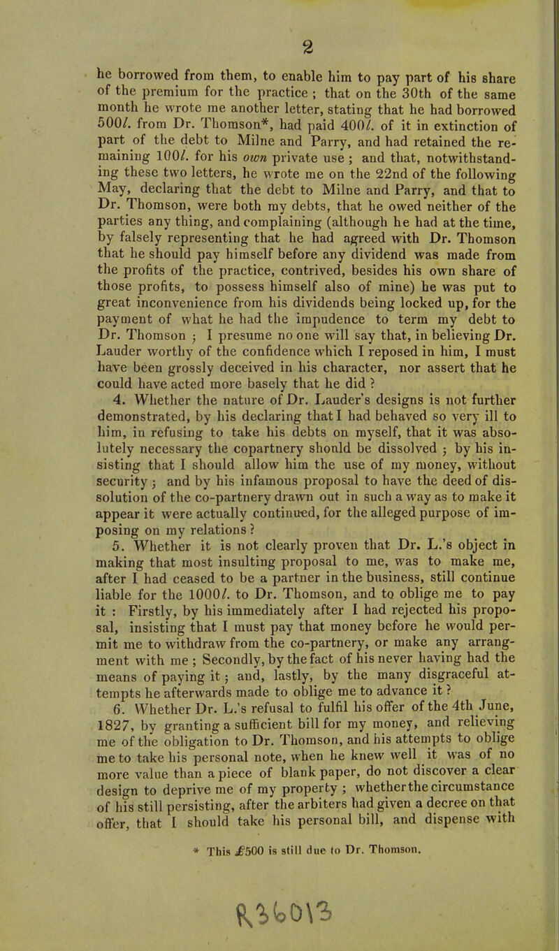 he borrowed from them, to enable him to pay part of his share of the premium for the practice ; that on the 30th of the same month he wrote me another letter, stating that he had borrowed 500/. from Dr. Thomson*, had paid 400/. of it in extinction of part of the debt to Milne and Parry, and had retained the re- maining 100/. for his own private use ; and that, notwithstand- ing these two letters, he wrote me on the 22nd of the following May, declaring that the debt to Milne and Parry, and that to Dr. Thomson, were both my debts, that he owed neither of the parties any thing, and complaining (although he had at the time, by falsely representing that he had agreed with Dr. Thomson that he should pay himself before any dividend was made from the profits of the practice, contrived, besides his own share of those profits, to possess himself also of mine) he was put to great inconvenience from his dividends being locked up, for the payment of what he had the impudence to term my debt to Dr. Thomson ; I presume no one will say that, in believing Dr. Lauder worthy of the confidence which I reposed in him, I must have been grossly deceived in his character, nor assert that he could have acted more basely that he did ? 4. Whether the nature of Dr. Lauder’s designs is not further demonstrated, by his declaring that I had behaved so very ill to him, in refusing to take his debts on myself, that it was abso- lutely necessary the copartnery should be dissolved ; by his in- sisting that I should allow him the use of my money, without security ; and by his infamous proposal to have the deed of dis- solution of the co-partnery drawn out in such away as to make it appear it were actually continued, for the alleged purpose of im- posing on my relations ? 5. Whether it is not clearly proven that Dr. L.’s object in making that most insulting proposal to me, was to make me, after I had ceased to be a partner in the business, still continue liable for the 1000/. to Dr. Thomson, and to oblige me to pay it : Firstly, by his immediately after 1 had rejected his propo- sal, insisting that I must pay that money before he would per- mit me to withdraw from the co-partnery, or make any arrang- ment with me; Secondly, by the fact of his never having had the means of paying it; and, lastly, by the many disgraceful at- tempts he afterwards made to oblige me to advance it ? 6. Whether Dr. L.’s refusal to fulfil his offer of the 4th June, 1827, by granting a sufficient bill for my money, and relieving me of the obligation to Dr. Thomson, and his attempts to oblige me to take his personal note, when he knew well it was of no more value than apiece of blank paper, do not discover a clear design to deprive me of my property ; whether the circumstance of his still persisting, after the arbiters had given a decree on that offer, that I should take his personal bill, and dispense with * This £500 is still due to Dr. Thomson.