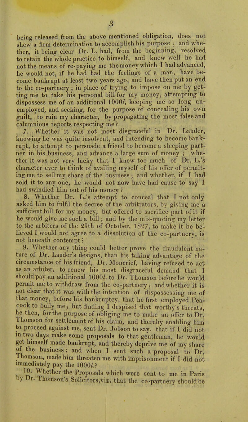 being released from the above mentioned obligation, does not shew a firm determination to accomplish his purpose ; and whe- ther, it being clear Dr. L. had, from the beginning, resolved to retain the whole practice to himself, and knew well he had not the means of re-paying me the money which I had advanced, he would not, if he had had the feelings of a man, have be- come bankrupt at least two years ago, and have then put an end to the co-partnery ; in place of trying to impose on me by get- ting me to take his personal bill for my money, attempting to dispossess me of an additional 1000/, keeping me so long un- employed, and seeking, for the purpose of concealing his own guilt, to ruin my character, by propagating the most false and calumnious reports respecting me ? 7. Whether it was not most disgraceful in Dr. Lauder, knowing he was quite insolvent, and intending to become bank- rupt, to attempt to persuade a friend to become a sleeping part- ner in his business, and advance a large sum of money ; whe- ther it was not very lucky that I knew too much of Dr. L.’s character ever to think of availing myself of his offer of permit- ing me to sell my share of the business ; and whether, if I had sold it to any one, he would not now have had cause to say I had swindled him out of his money ? 8. Whether Dr. L.’s attempt to conceal that I not only asked him to fulfil the decree of the arbitrators, by giving me a sufficient bill for my money, but offered to sacrifice part of it if he would give me such a bill; and by the mis-quoting my letter to the arbiters of the 29th of October, 1827, to make it be be- lieved I would not agree to a dissolution of the co-partnery, is not beneath contempt? 9. Whether any thing could better prove the fraudulent na- ture of Dr. Lauder’s designs, than his taking advantage of the circumstance of his friend, Dr. Moncrief, having refused to act as an arbiter, to renew his most disgraceful demand that I should pay an additional 1000/. to Dr. Thomson before he would permit me to withdraw from the co-partnery; and whether it is not clear that it was with the intention of dispossessing me of that money, before his bankruptcy, that he first employed Pea- cock to bully me; but finding I despised that worthy’s threats, he then, for the purpose of obliging me to make an offer to Dr. Thomson for settlement of his claim, and thereby enabling him to proceed against me, sent Dr. Jobson to say, that if I did not m two days make some proposals to that gentleman, he would get himself made bankrupt, and thereby deprive me of my share of the business ; and when I sent such a proposal to Dr. ihomson, made him threaten me with imprisonment if I did not immediately pay the 1000/.? 'n ^r^et^er Proposals which were sent to me in Paris r. Thomsons Solicitors,viz, that the co-partnery should be