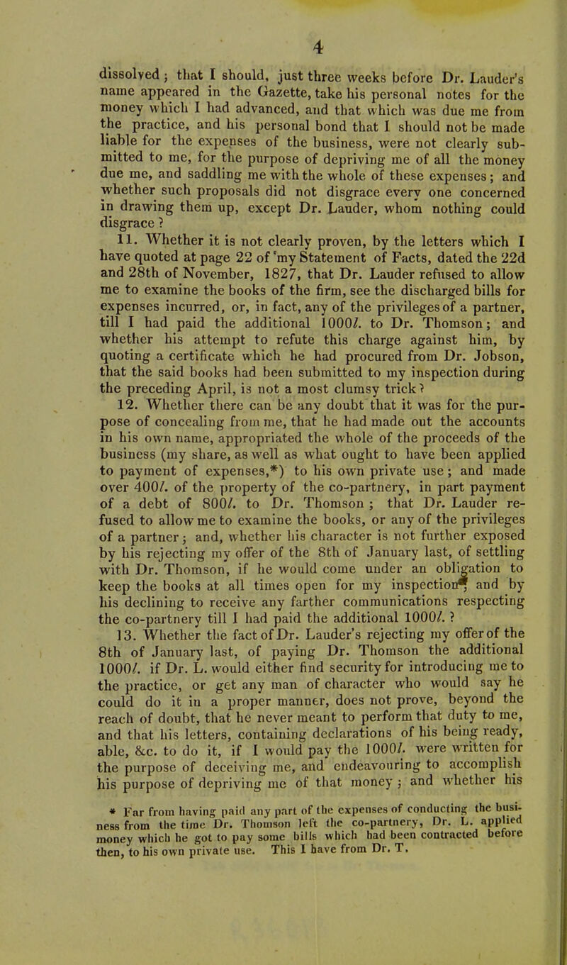 dissolvedj that I should, just three weeks before Dr. Lauder’s name appeared in the Gazette, take his personal notes for the money which I had advanced, and that which was due me from the practice, and his personal bond that I should not be made liable for the expenses of the business, were not clearly sub- mitted to me, for the purpose of depriving me of all the money due me, and saddling me with the whole of these expenses; and whether such proposals did not disgrace every one concerned in drawing them up, except Dr. Lauder, whom nothing could disgrace ? 11. Whether it is not clearly proven, by the letters which I have quoted at page 22 of 'my Statement of Facts, dated the 22d and 28th of November, 1827, that Dr. Lauder refused to allow me to examine the books of the firm, see the discharged bills for expenses incurred, or, in fact, any of the privileges of a partner, till I had paid the additional 1000/. to Dr. Thomson; and whether his attempt to refute this charge against him, by quoting a certificate which he had procured from Dr. Jobson, that the said books had been submitted to my inspection during the preceding April, is not a most clumsy trick? 12. Whether there can be any doubt that it was for the pur- pose of concealing from me, that he had made out the accounts in his own name, appropriated the whole of the proceeds of the business (my share, as well as what ought to have been applied to payment of expenses,*) to his own private use ; and made over 400/. of the property of the co-partnery, in part payment of a debt of 800/. to Dr. Thomson ; that Dr. Lauder re- fused to allow me to examine the books, or any of the privileges of a partner; and, whether his character is not further exposed by his rejecting my offer of the 8th of January last, of settling with Dr. Thomson, if he would come under an obligation to keep the books at all times open for my inspection* and by his declining to receive any farther communications respecting the co-partnery till 1 had paid the additional 1000/. ? 13. Whether the fact of Dr. Lauder’s rejecting my offer of the 8th of January last, of paying Dr. Thomson the additional 1000/. if Dr. L. would either find security for introducing me to the practice, or get any man of character who would say he could do it in a proper manner, does not prove, beyond the reach of doubt, that he never meant to perform that duty to me, and that his letters, containing declarations of his being ready, able, &c. to do it, if I would pay the 1000/. were written for the purpose of deceiving ine, and endeavouring to accomplish his purpose of depriving me of that money ; and whether his * Far from having paid any part of the expenses of conducting the busi- ness from the time Dr. Thomson left the co-partnery, Dr. L. applied money which he got to pay some bills which had been contracted before then, to his own private use. This I have from Dr. T.