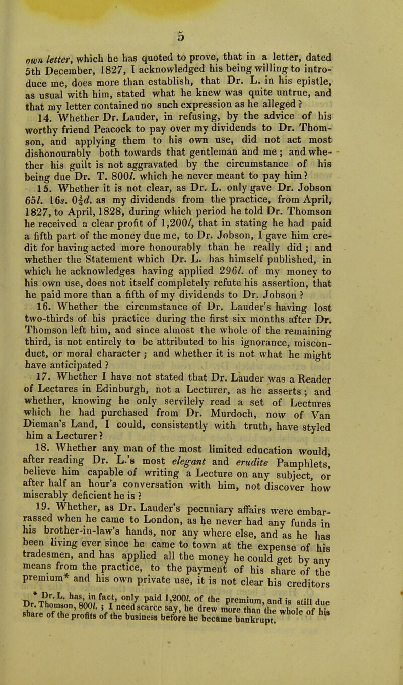 own letter, which he has quoted to prove, that in a letter, dated 5th December, 1827, l acknowledged his being willing to intro- duce me, does more than establish, that Dr. L. in his epistle, as usual with him, stated what he knew was quite untrue, and that my letter contained no such expression as he alleged ? 14. Whether Dr. Lauder, in refusing, by the advice of his worthy friend Peacock to pay over my dividends to Dr. Thom- son, and applying them to his own use, did not act most dishonourably both towards that gentleman and me ; and whe- ther his guilt is not aggravated by the circumstance of his being due Dr. T. 800/. which he never meant to pay him ? 15. Whether it is not clear, as Dr. L. only gave Dr. Jobson 65/. 16s. 0|d. as my dividends from the practice, from April, 1827, to April, 1828, during which period he told Dr. Thomson he received a clear profit of 1,200/, that in stating he had paid a fifth part of the money due me, to Dr. Jobson, I gave him cre- dit for having acted more honourably than he really did ; and whether the Statement which Dr. L. has himself published, in which he acknowledges having applied 296/. of my money to his own use, does not itself completely refute his assertion, that he paid more than a fifth of my dividends to Dr. Jobson ? 16. Whether the circumstance of Dr. Lauder’s having lost two-thirds of his practice during the first six months after Dr. Thomson left him, and since almost the whole of the remaining third, is not entirely to be attributed to his ignorance, miscon- duct, or moral character ; and whether it is not what he might have anticipated ? 17. Whether I have not stated that Dr. Lauder was a Reader of Lectures in Edinburgh, not a Lecturer, as he asserts ; and whether, knowing he only servilely read a set of Lectures which he had purchased from Dr. Murdoch, now of Van Dieman’s Land, I could, consistently with truth, have styled him a Lecturer ? 18. Whether any man of the most limited education would, after reading Dr. L.’s most elegant and erudite Pamphlets! believe him capable of writing a Lecture on any subject, or after half an hour’s conversation with him, not discover how miserably deficient he is ? 19. Whether, as Dr. Lauder's pecuniary affairs were embar- rassed when he came to London, as he never had any funds in his brother-in-law’s hands, nor any where else, and as he has been living ever since he came to town at the expense of his tradesmen, and has applied all the money he could get bv any means from the practice, to the payment of his share of the premium* and Ins own private use, it is not clear his creditors '“r’ ^ °J the Premium> and is still due shaVe ofXnrnm!' 't* l 8.CarCVa/> h? drew more tha ** whole of Ms snare ot the profits of the business before he became bankrupt.