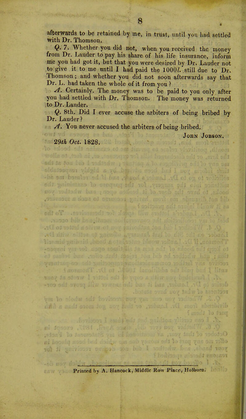 afterwards to be retained by me, in trust, until you had settled with Dr. Thomson. Q. 7. Whether you did not, when you received the money from Dr. Lauder to pay his share of his life insurance, inform me you had got it, but that you were desired by Dr. Lauder not to give it to me until I had paid the 1000/. still due to Dr. Thomson; and whether you did not soon afterwards say that Dr. L. had taken the whole of it from you ? A. Certainly. The money was to be paid to you only after you had settled with Dr. Thomson. The money was returned to Dr. Lauder. Q. 8th. Did I ever accuse the arbiters of being bribed by Dr. Lauder? A. You never accused the arbiters of being bribed. John Jobson. 29th Oct. 1828. o ) i ! Vhi'f • t * > -I i . i . Printed by A. Hancock, Middle Row Place, Holborn,