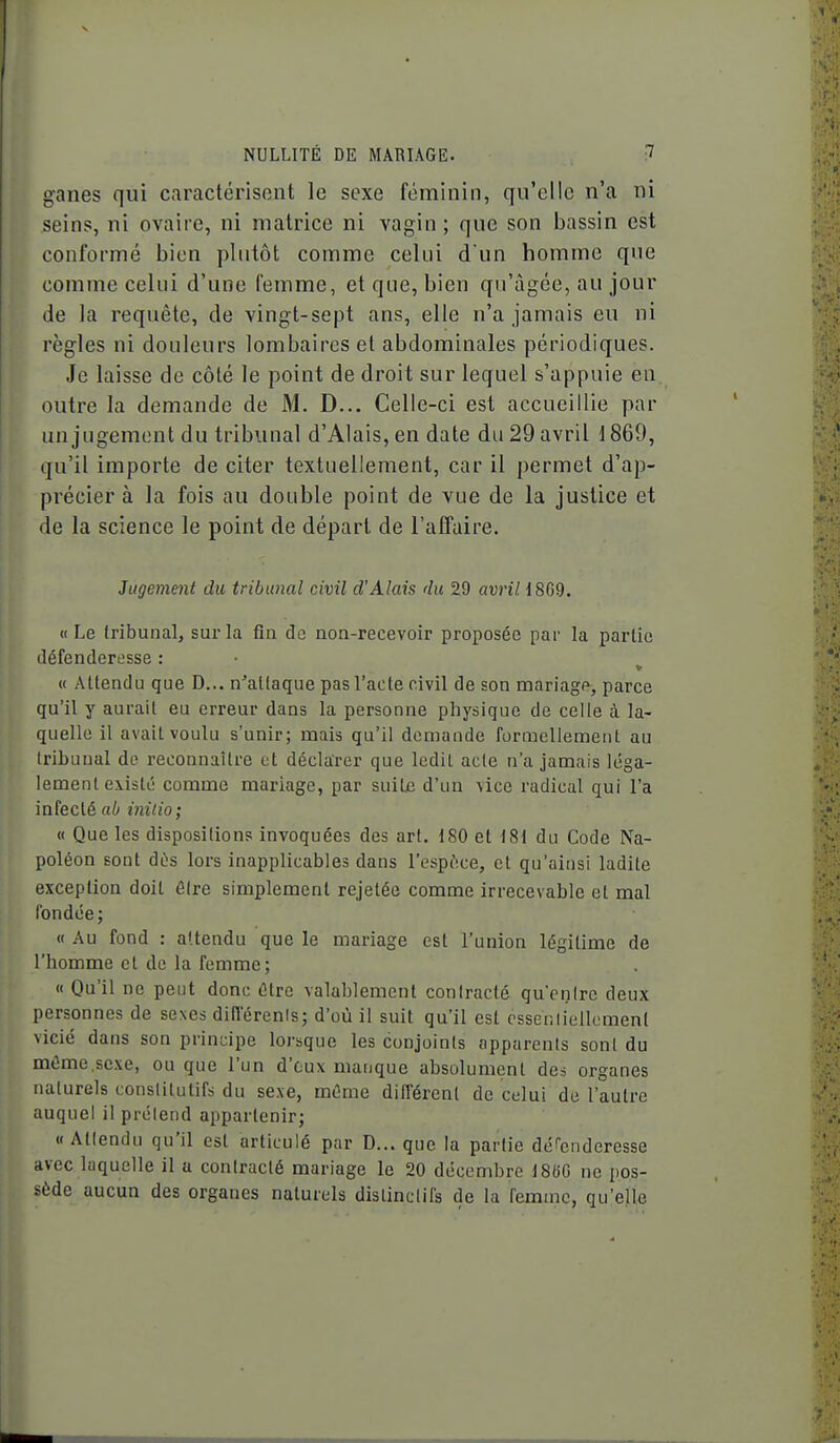 ganes qui caractérisent le sexe féminin, qu'elle n'a ni seins, ni ovaire, ni matrice ni vagin ; que son bassin est conformé bien plutôt comme celui d'un homme que comme celui d'une femme, et que, bien qu'âgée, au jour de la requête, de vingt-sept ans, elle n'a jamais eu ni règles ni douleurs lombaires et abdominales périodiques. Je laisse de côté le point de droit sur lequel s'appuie en outre la demande de M. D... Celle-ci est accueillie par un jugement du tribunal d'Alais, en date du 29 avril \ 869, qu'il importe de citer textuellement, car il permet d'ap- précier à la fois au double point de vue de la justice et de la science le point de départ de l'affaire. Jugement du tribunal civil d'Alais du 29 avril 1869. « Le tribunal, sur la fin de non-recevoir proposée par la partie défenderesse : « Attendu que D... n'attaque pas l'acte civil de son mariage, parce qu'il y aurait eu erreur dans la personne physique de celle à la- quelle il avait voulu s'unir; mais qu'il demande formellement au tribunal de reconnaître et déclarer que ledit acte n'a jamais léga- lement existé comme mariage, par suite d'un vice radical qui l'a infecté ab inilio; « Que les dispositions invoquées des art. 180 et 181 du Code Na- poléon sont dés lors inapplicables dans l'espfïce, et qu'ainsi ladite exception doit être simplement rejetée comme irrecevable et mal fondée; « Au fond : attendu que le mariage est l'union légitime de l'homme et de la femme; « Qu'il ne peut donc être valablement coniracté quenire deux personnes de scncs différents; d'où il suit qu'il est ossenlielloment vicié dans son principe lorsque les conjoints apparents sont du même.sexe, ou que l'un d'eux manque absolument de= organes naturels constitutifs du sexe, même différent de celui de l'autre auquel il prétend appartenir; «Attendu qu'il est articulé par D... que la parlie dérenderesse avec laquelle il a contracté mariage le 20 décembre ISSG ne pos- sède aucun des organes naturels distinctifs de la femme, qu'ejle