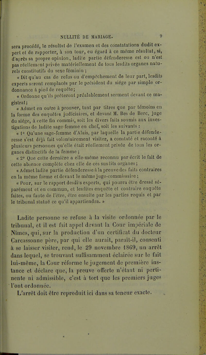 sera procédé, le résultat de l'examen et des constatations dudit ex- pert et de rapporter, à son lour, eu égard à ce mûme résultat, si, d'après sa propre opinion, ladile partie défenderesse est ou n'est pas réellcmont privée matériellement de tous lesdits organes natu- rels constitulils du sexe féminin ; « Dit qu'au cas de refus ou d'empûcliement de leur part, lesdits experts si-ront remplacés par le président du siège par simple or- donnance à pied de requête; « Ordonne qu'ils prêteront préalablement serment devant ce ma- gistrat; « Admet en outre à prouver, tant par titres que par témoins en la forme des enquêtes judiciaires, et devant M. Bes de Berc, juge du siège, à celle fin commi?, soit les divers faits soimiis aux inves- tigations de ladile sage-femme en chef, soit les suivants : « 1» Qu'une sage-femme d'Alais, par laquelle la partie défende- resse s'est déjà fait volonlairemenl visiter, a constaté et raconté à plusieurs personnes qu'elle élait réellement privée de loas les or- ganes dislinclifs de la femme ; « 2' Que celte dernière a elle-même reconnu par écrit le fait de cette absence complète chez elle de ces sus lits organes ; «Admet ladile partie défenderesse à la preuve des faits contraires en la môme forme et devant le même juge-commissaire ; « Pour, sur le rapport desdils experts, qui pourra être dressé sé- parément et en commun, et lesdiles enquête et contraire enquête faites, ou faute de l'être, être ensuile par les parties requis et par le tribunal statué ce qu'il appartiendra. » Ladite personne se refuse à la visite ordonnée par le tribunal, et il est fait appel devant la Cour impériale de Nîmes, qui, sur la production d'un certificat du docteur Carcassonne père, par qui elle aurait, paraît-il^ consenti à se laisser visiter, rend, le 29 novembre 1869, un arrêt dans lequel, se trouvant suffisamment éclairée sur le fait lui-même, la Cour réforme le jugement de première ins- tance et déclare que, la preuve offerte n'étant ni perti- nente ni admissible, c'est à tort que les premiers juges l'ont ordonnée. L'arrêt doit être reproduit ici dans sa teneur exacte.