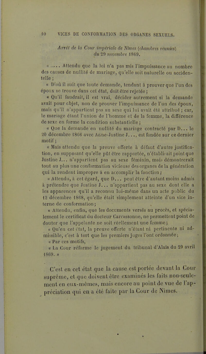 Arrêt de la Cour impériale de Nîmes {chambres réunies) du 29 novembre 18G9. « Allendu que la loi n'a pas mis l'impuissance au nombre des causes de nullité de mariage, qu'elle soil naturelle ou acciden- telle ; « D'où il suit que 'loute demande, tendant à prouver que l'un des époux se trouve dans cet état, doit ûtre rejetéc; « Qu'il faudrait, il est vrai, décider autrement si la demande avait pour objet, non de prouver l'impuissance de l'un des époux, mais qu'il n'appartient p'is au sexe qui lui avait été attribué ; car, le mariage étant l'union de l'homme et de la femme, la différence de sexe en forme la condition substantielle; « Que la demande en nullité du mariage contracté par D... le 20 décembre 1866 avec Anne-Justine J..., est fondée sur ce dernier motif; « Mais attendu que la preuve offerte à défaut d'autre justifica- tion, en supposant qu'elle pûtûtre rapportée, n'élablii ait point que Justine J... n'appartient pas au sexe féminin, mais démontrerait tout au plus une conformation vicieuse des organes de la génération qui la rendent impropre à en accomplir la fonction ; M Attendu, à cet égard, que D... peut être d'autant moins admis à prétendre que Justine J... n'appartient pas au sexe dont elle a les apparences qu'il a reconnu lui-même dans un acte public du 12 décembre 18(58, qu'elle était simplement atteinte d'un vice in- terne de conformation; « Attendu, enfin, que les documents versés au procès, et spécia- lement le certificat du docteur Carcassonne, ne permettent point de douter que l'appelante ne soit réellement une femme; « Qu'en cet c'tal, la preuve offerte n'étant ni pertinente ni ad- missible, c'est à tort que les premiers juges l'ont ordonnée; ('. Par ces motifs, « La Cour reforme le jugement du tribunal d'Alais du 29 avril 18G9. » C'est en cet état que la cause est portée devant la Cour suprême, et que doivent être examinés les faits non-seule- ment en eux-mêmes, mais encore au point de vue de l'ap- préciation qui en a été faite par la Cour de Nîmes.