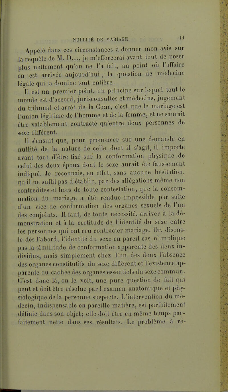 Appelé dans ces circonstances à donner mon avis sur la requête de M. D..., je m'efforcerai avant tout de poser plus nellement qu'on ne l'a fait, au point où l'alTaire en est arrivée aujourd'hui, la question de médecine légale qui la domine tout entière. Il est im premier point, un principe sur lequel tout le monde est d'accord, jurisconsultes et médecins, jugement du tribunal et arrêt de la Cour, c'est que le mariage est l'union légitime de l'homme et de la femme, et ne saurait être valablement contracté qu'entre deux personnes de sexe différent. 11 s'ensuit que, pour prononcer sur une demande en nullité de la nature de celle dont il s'agit, il importe avant tout d'être fixé sur la conformation physique de celui des deux époux dont le sexe aurait été faussement indiqué. Je reconnais, en effet, sans aucune hésitation, qu'il ne suffit pas d'établir, par des allégations même non contredites et hors de toute contestation, que la consom- mation du mariage a été rendue impossible par suite d'un vice de conformation des organes sexuels de l'un des conjoints. Il faut, de toute nécessité, arriver à la dé- monstration et à la certitude de l'identité du sexe entre les personnes qui ont cru contracter mariage. Or, disons- le dès l'abord, l'identité du sexe en pareil cas n'implique pas la similitude de conformation apparente des deux in- dividus, mais simplement chez l'un des deux l'absence des organes constitutifs du sexe différent et l'existence ap- parente ou cachée des organes essentiels du sexe commun. C'est donc là, on le voit, une pure question de fait qui peut et doit être résolue par l'examen anatomique et phy- siologique de la personne suspecte. L'intervention du mé- decin, indispensable en pareille jnatière, est parfaitement définie dans son objet; elle doit être en même temps par- faitement nette dans ses résultats. Le problème à ré-