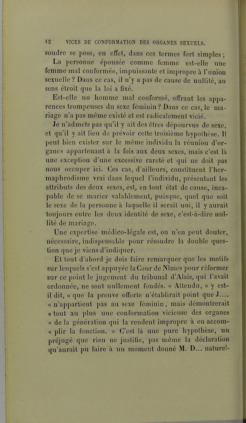 soudre se pose, en effet, dans ces termes fort simples ; La personne épousée comme femme est-elle une femme mal conformée, impuissante et impropre à l'union sexuelle ? Dans ce cas, il n'y a pas de cause de nullité, au sens étroit que la loi a fixé. Est-elle un homme mal conformé, offrant les appa- rences trompeuses du sexe féminin? Dans ce cas, le ma- riage n'a pas même existé et est radicalement vicié. Je n'admets pas qu'il y ait des êtres dépourvus de sexe, et qu'il y ait lieu do prévoir celte troisième hypothèse. Il peut bien exister sur le même individu la réunion d'or- ganes appartenant à la fois aux deux sexes, mais c'est là une exception d'une excessive rareté et qui ne doit pas nous occuper ici. Ces cas, d'ailleurs, constituent l'her- maphrodisme vrai dans lequel l'individu, présentant les attributs des deux sexes, est^ en tout état de cause, inca- pable de se marier valablement, puisque, quel que soit le sexe de la personne à laquelle il serait uni, il y aurait toujours entre les deux identité de sexe, c'est-à-dire nul- lité de mariage. Une expertise médico-légale est, on n'en peut douter, nécessaire, indispensable pour résoudre la double ques- tion que je viens d'indiquer. Et tout d'abord je dois faire remarquer que les motifs sur lesquels s'est appuyée la Cour de Nîmes pour réformer sur ce point le jugement du tribunal d'Alais, qui l'avait ordonnée, ne sont nullement fondés. « Attendu, » y est- il dit, « que la preuve offerte n'établirait point que J.... «n'appartient pas au sexe féminin, mais démontrerait «tout au plus une conformation vicieuse des organes « de la génération qui la rendent impropre à en accom- « plir la fonction. » C'est là une pure hypothèse, un préjugé que rien ne justifie, pas même la déclaration qu'aurait pu faire à un moment donné M. D... naturel-