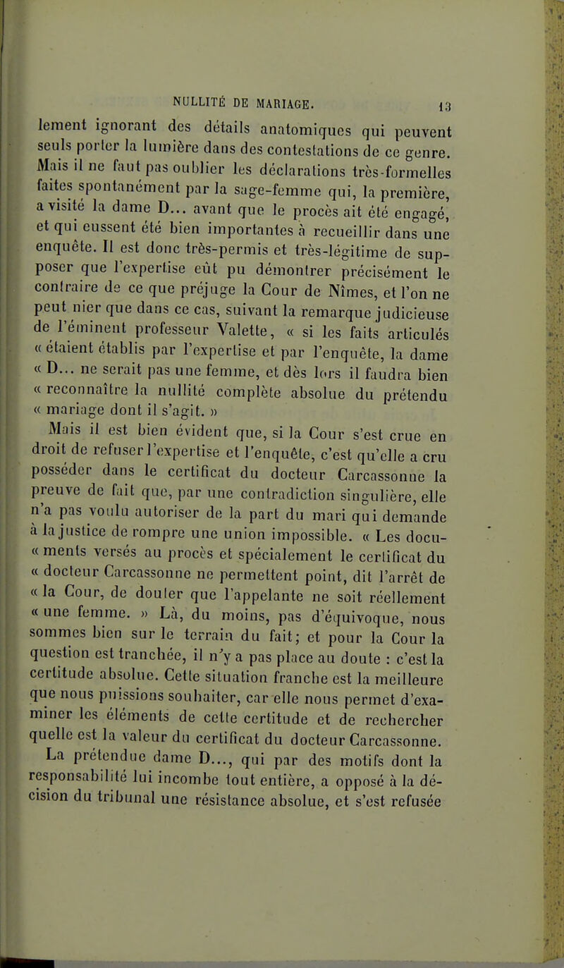 lement ignorant des détails anatomiqucs qui peuvent seuls porter la lumière dans des contestations de ce genre. Mais il ne faut pas oublier les déclarations très-formelles faites spontanément par la sage-femme qui, la première, a visité la dame D... avant que le procès ait été engagé^ et qui eussent été bien importantes à recueillir dans une enquête. Il est donc très-permis et très-légitime de sup- poser que l'expertise eût pu démontrer précisément le contraire de ce que préjuge la Cour de Nîmes, et l'on ne peut nier que dans ce cas, suivant la remarque judicieuse de l'éminent professeur Valette, « si les faits articulés « étaient établis par l'expertise et par l'enquête, la dame « D... ne serait pas une femme, et dès lors il faudra bien « reconnaître la nullité complète absolue du prétendu « mariage dont il s'agit. » Mais il est bien évident que, si la Cour s'est crue en droit de refuser l'expertise et l'enquête, c'est qu'elle a cru posséder dans le certificat du docteur Carcassonne la preuve de fait que, par une contradiction singulière, elle n'a pas voulu autoriser de la part du mari qui demande à la justice de rompre une union impossible. « Les docu- « menls versés au procès et spécialement le cerlificat du « docteur Carcassonne ne permettent point, dit l'arrêt de «la Cour, de douter que l'appelante ne soit réellement « une femme. » Lcà, du moins, pas d'équivoque, nous sommes bien sur le terrain du fait; et pour la Cour la question est tranchée, il n y a pas place au doute : c'est la certitude absolue. Cette situation franche est la meilleure que nous puissions souhaiter, car elle nous permet d'exa- miner les éléments de cette certitude et de rechercher quelle est la valeur du cerlificat du docteur Carcassonne. La prétendue dame D.,., qui par des motifs dont la responsabilité lui incombe tout entière, a opposé à la dé- cision du tribunal une résistance absolue, et s'est refusée