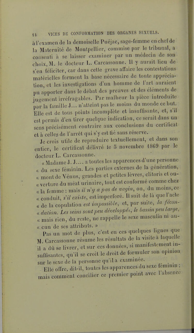 àl'oxamen de la demoiselle Piiéjac, sage-femme en chef de la Maternilé de Monlpellier, commise par le tribunal, a consenti à se laisser examiner par un médecin de son choix, M. le docteur L. Carcassonne. 11 y aurait lieu de s'en féliciter, car dans celle grave affaire les contestations matérielles forment la base nécessaire de toute apprécia- tion, et les investigations d'un homme de l'art auraient pu apporter dans le débat des preuves et des éléments de jugement irréfragables. Par malheur la pièce introduite par la famille J... n'atteint pas le moins du monde ce but. Elle est de tous points incomplète et insuffisante, et, s'il est permis d'en tirer quebjue indication, ce serait dans un sens précisément contraire aux conclusions du certificat et à celles de l'arrêt qui s'y est lié sans réserve. Je crois utile de reproduire textuellement, et dans son entier, le certificat délivré le S novembre 1869 par le docteur L. Carcassonne. c< Madame J. J.... a toutes les apparences d'une personne ce du sexe féminin. Les parties externes de la génération, ce mont de Vénus, grandes et petites lèvres, clitoris et ou- « verture du méat urinaire, tout est conformé comme chez « la femme : mais il ny a pas de vagin, ou, du moins, ce <c conduit, s il existe, est imperforé. Il suit de là que l'acte c( de la copulation est impossible, et, par smle, la fecon- c( dation. Les seins sont peu développée, le bassin peu large, ce mais rien, du reste, ne rappelle le sexe masculin m au- c( cun de ses attributs. » Pas un mot de plus, c'est en ces quelques lignes que M Carcassonne résume les résultats de la visite a laquelle il a dû se livrer, et sur ces données, si manifestement in- suffisantes, qu'il se croit le droit de formuler son opinion sur le sexe de la personne qu'il a examinée. Elle offre, dit-il, toutes les apparences du sexe teminin , naais comment concilier ce premier point avec l'absenc.