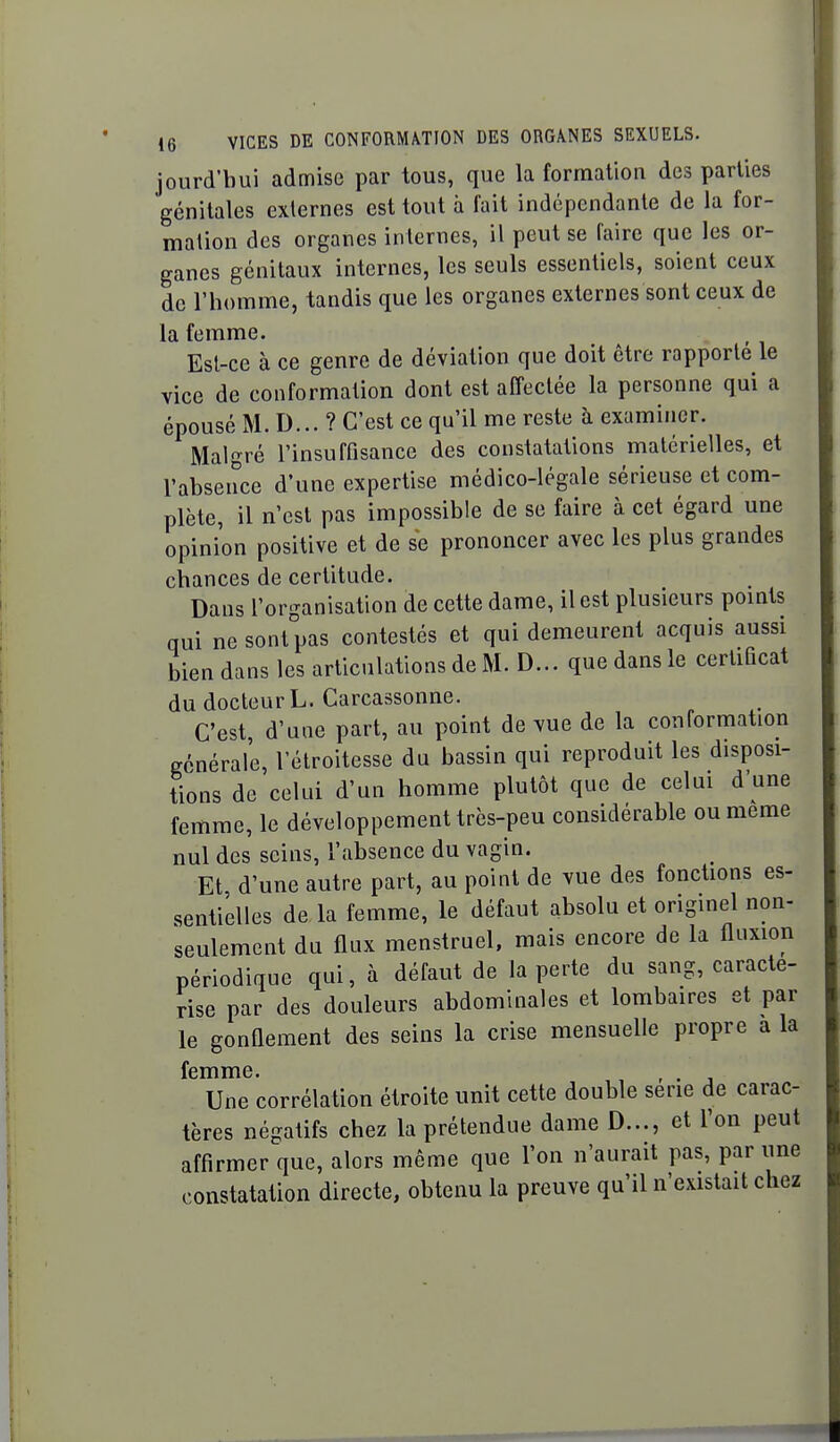 jourd'bui admise par tous, que la formation des parties génitales externes est tout à fait indépendante de la for- mation des organes internes, il peut se faire que les or- ganes génitaux internes, les seuls essentiels, soient ceux de l'homme, tandis que les organes externes sont ceux de la femme. Est-ce à ce genre de déviation que doit être rapporte le vice de conformation dont est affectée la personne qui a épousé M. D... ? C'est ce qu'il me reste à examiner. Malgré l'insuffisance des constatations matérielles, et l'absence d'une expertise médico-légale sérieuse et com- plète, il n'est pas impossible de se faire à cet égard une opinion positive et de se prononcer avec les plus grandes chances de certitude. Dans l'organisation de cette dame, il est plusieurs pomts qui ne sont pas contestés et qui demeurent acquis aussi bien dans les articulations de M. D... que dans le certiQcat du docteur L. Carcassonne. C'est, d'une part, au point de vue de la conformation générale, l'étroitesse du bassin qui reproduit les disposi- tions de celui d'un homme plutôt que de celui d'une femme, le développement très-peu considérable ou même nul des seins, l'absence du vagin. Et d'une autre part, au point de vue des fonctions es- sentielles de la femme, le défaut absolu et originel non- seulement du flux menstruel, mais encore de la fluxion périodique qui, à défaut de la perte du sang, caracté- rise par des douleurs abdominales et lombaires et par le gonflement des seins la crise mensuelle propre a la femme. , , Une corrélation étroite unit cette double série de carac- tères négatifs chez la prétendue dame D..., et Ton peut affirmer que, alors même que l'on n'aurait pas, par une constatation directe, obtenu la preuve qu'il n'existait chez