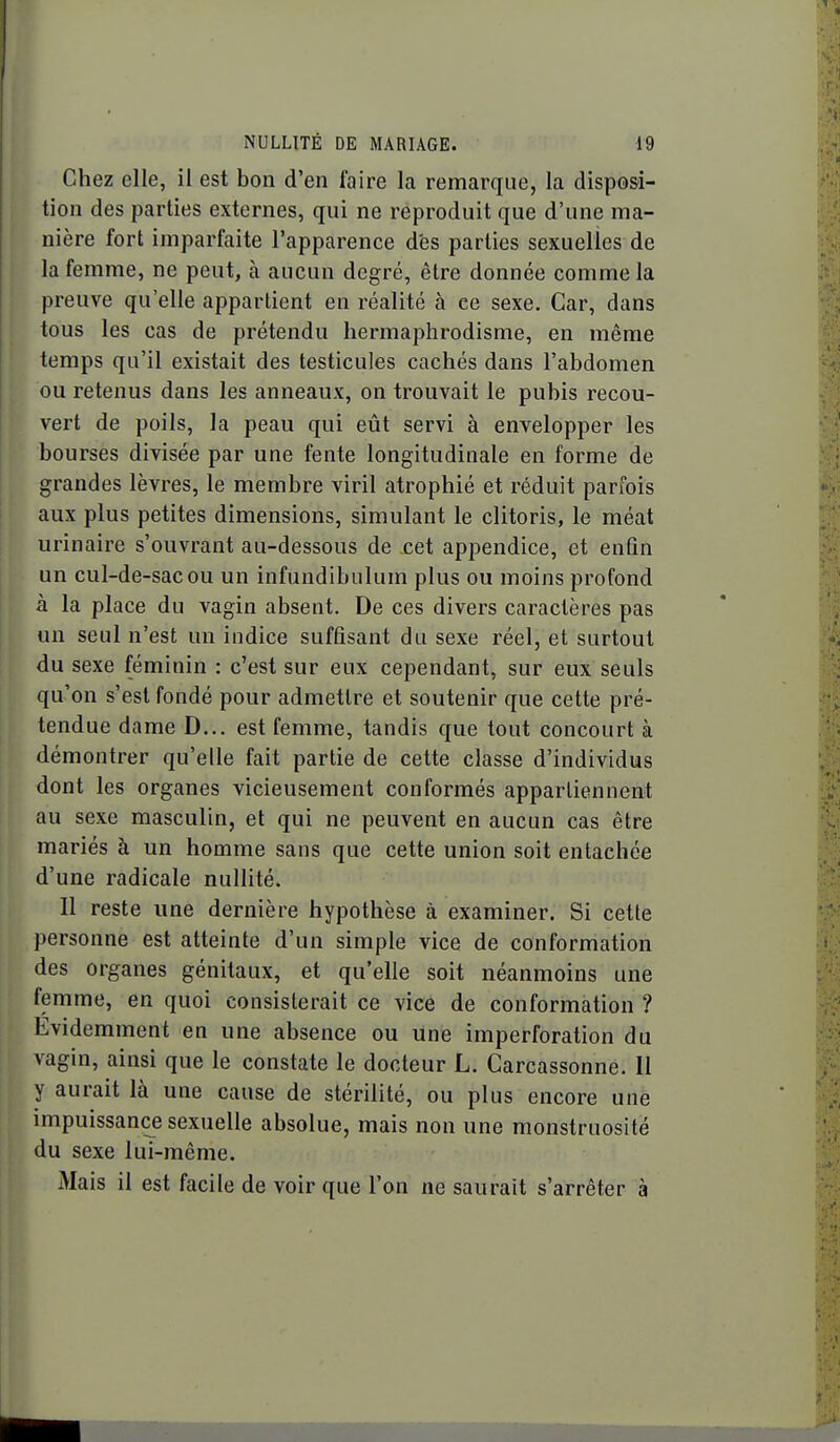 Chez elle, il est bon d'en faire la remarque, la disposi- tion des parties externes, qui ne reproduit que d'une ma- nière fort imparfaite l'apparence des parties sexuelles de la femme, ne peut, à aucun degré, être donnée comme la preuve qu'elle appartient en réalité à ce sexe. Car, dans tous les cas de prétendu hermaphrodisme, en même temps qu'il existait des testicules cachés dans l'abdomen ou retenus dans les anneaux, on trouvait le pubis recou- vert de poils, la peau qui eût servi à envelopper les bourses divisée par une fente longitudinale en forme de grandes lèvres, le membre viril atrophié et réduit parfois aux plus petites dimensions, simulant le clitoris, le méat urinaire s'ouvrant au-dessous de cet appendice, et enfin un cul-de-sac ou un infundibulum plus ou moins profond à la place du vagin absent. De ces divers caractères pas un seul n'est un indice suffisant du sexe réel, et surtout du sexe féminin : c'est sur eux cependant, sur eux seuls qu'on s'est fondé pour admettre et soutenir que cette pré- tendue dame D... est femme, tandis que tout concourt à démontrer qu'elle fait partie de cette classe d'individus dont les organes vicieusement conformés appartiennent au sexe masculin, et qui ne peuvent en aucun cas être mariés à un homme sans que cette union soit entachée d'une radicale nullité. 11 reste une dernière hypothèse à examiner. Si cette personne est atteinte d'un simple vice de conformation des organes génitaux, et qu'elle soit néanmoins une femme, en quoi consisterait ce vice de conformation ? Evidemment en une absence ou une imperforation du vagin, ainsi que le constate le docteur L. Carcassonne. Il y aurait là une cause de stérilité, ou plus encore une impuissance sexuelle absolue, mais non une monstruosité du sexe lui-même. Mais il est facile de voir que l'on ne saurait s'arrêter à