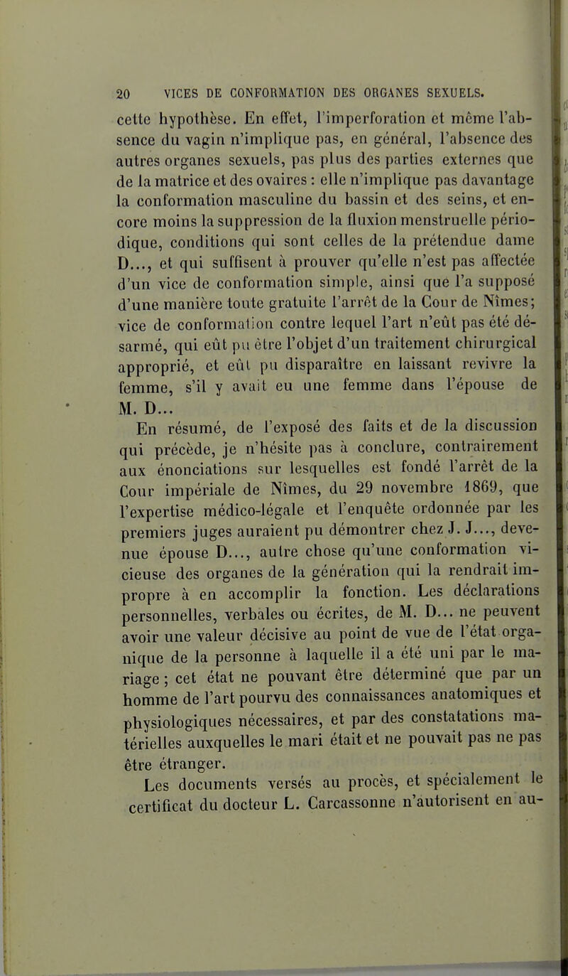 celte hypothèse. En effet, l'imperforation et même l'ah- sence du vagin n'implique pas, en général, l'absence des autres organes sexuels, pas plus des parties externes que de la matrice et des ovaires : elle n'implique pas davantage la conformation masculine du bassin et des seins, et en- core moins la suppression de la fluxion menstruelle pério- dique, conditions qui sont celles de la prétendue dame D..., et qui suffisent à prouver qu'elle n'est pas affectée d'un vice de conformation simple, ainsi que l'a supposé d'une manière toute gratuite l'arrêt de la Cour de Nîmes; vice de conformation contre lequel l'art n'eût pas été dé- sarmé, qui eût pu être l'objet d'un traitement chirurgical approprié, et eûl pu disparaître en laissant revivre la femme, s'il y avait eu une femme dans l'épouse de M. D... En résumé, de l'exposé des faits et de la discussion qui précède, je n'hésite pas à conclure, contrairement aux énonciations sur lesquelles est fondé l'arrêt de la Cour impériale de Nîmes, du 29 novembre 1869, que l'expertise médico-légale et l'enquête ordonnée par les premiers juges auraient pu démontrer chez J. J..., deve- nue épouse D..., autre chose qu'une conformation vi- cieuse des organes de la génération qui la rendrait im- propre à en accomplir la fonction. Les déclarations personnelles, verbales ou écrites, de M. D... ne peuvent avoir une valeur décisive au point de vue de l'état orga- nique de la personne à laquelle il a été uni par le ma- riage ; cet état ne pouvant être déterminé que par un homme de l'art pourvu des connaissances anatomiques et physiologiques nécessaires, et par des constatations ma- térielles auxquelles le mari était et ne pouvait pas ne pas être étranger. Les documents versés au procès, et spécialement le certificat du docteur L. Carcassonne n'autorisent en au-