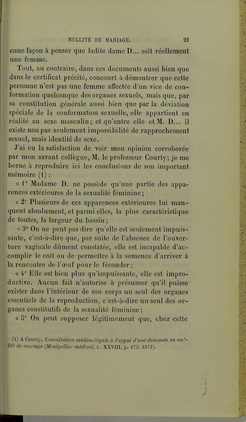 cune façon à penser que ladite dame D,.. soit réellement une femme. Tout, au contraire, dans ces documents aussi bien que dans le certificat précité, concourt à démontrer que cette personne n'est pas une femme affectée d'un vice de con- formation quelconque des organes sexuels, mais que, par sa constitution générale aussi bien que par la déviation spéciale de la conformation sexuelle, elle appartient en réalité au sexe masculin; et qu'entre elle et M. D... il existe non pas seulement impossibilité de rapprochement sexuel, mais identité de sexe. J'ai eu la satisfaction de voir mon opinion corroborée par mon savant collègue, M. le professeur Courty; je me borne à reproduire ici les conclusions de son important mémoire (1) : « i° Madame D. ne possède qu'une partie des appa- rences extérieures de la sexualité féminine; « 2° Plusieurs de ces apparences extérieures lui man- quent absolument, et parmi elles, la plus caractéristique de toutes, la largeur du bassin ; « 3° On ne peut pas dire qu'elle est seulement impuis- sante, c'est-à-dire que, par suite de l'absence de l'ouver- ture vaginale dûment constatée, elle est incapable d'ac- complir le coït ou de permettre à la semence d'arriver à la rencontre de l'œuf pour le féconder; « 4 Elle est bien plus qu'impuissante, elle est impro- ductive. Aucun fait n'autorise à présumer qu'il puisse exister dans l'intérieur de son corps un seul des organes essentiels de la reproduction, c'est-à-dire un seul des or- ganes constitutifs de la sexualité féminine; « 5° On peut supposer légitimement que, chez cette (1) A Courty, Consultation médico-légale à l'appui d'une demande en md- lité de mariage {Montpellier médical, t. XXVIII, p. 473. 1872).