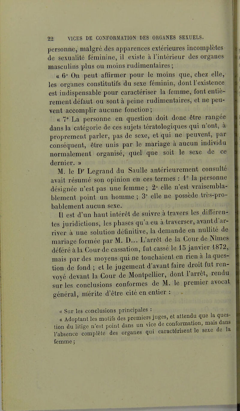 personne, malgré des apparences extérieures incomplèles de sexualité féminine, il existe à l'intérieur des organes masculins plus ou moins rudimentaires ; a 6» On peut affirmer pour le moins que, chez elle, les organes constitutifs du sexe féminin, dont l'existence est indispensable pour caractériser la femme, font entiè- rement défaut ou sont à peine rudimentaires, et ne peu- vent accomplir aucune fonction; « 7 La personne en question doit donc être rangée dans la catégorie de ces sujets tératologiques qui n'ont, à proprement parler, pas de sexe, et qui ne peuvent, par conséquent, être unis par le mariage à aucun individu normalement organisé, quel que soit le sexe de ce dernier. » M. le D' Legrand du SauUe antérieurement consulté avait résumé son opinion en ces termes : 1° la personne désignée n'est pas une femme; 2 elle n'est vraisembla- blement point un homme ; 3 elle ne possède très-pro- bablement aucun sexe. [1 est d'un haut intérêt de suivre à travers les différen- tes juridictions, les phases qu'a eu à traverser, avantd'ar- river à une solution définitive, la demande en nullité de mariage formée par M. D... L'arrêt de la Cour de Nîmes déféré à la Cour de cassation, fut cassé le IS janvier 1872, mais par des moyens qui ne touchaient en rien à la ques- tion de fond ; et le jugement d'avant faire droit fut ren- voyé devant la Cour de Montpellier, dont l'arrêt, rendu sur les conclusions conformes de M. le premier avocat général, mérite d'être cité en entier : - « Sur les conclusions principales : « Adoptant les motifs des premiers juges, et attendu que la ques- tion du litige n'est point dans un vice de conformation, mais dans l'absence complète des organes qui caractérisent le sexe de la femme ;